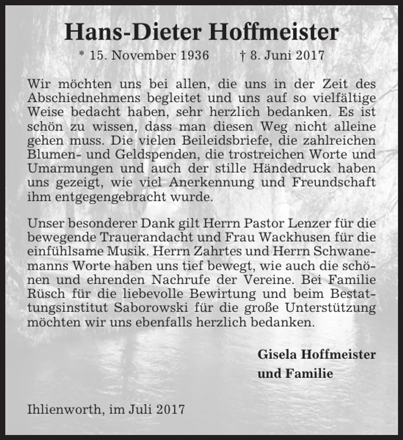 <p>Hans-Dieter Hoffmeister<br />* 15. November 1936</p><p>† 8. Juni 2017</p><p>Wir möchten uns bei allen, die uns in der Zeit des<br />Abschiednehmens begleitet und uns auf so vielfältige<br />Weise bedacht haben, sehr herzlich bedanken. Es ist<br />schön zu wissen, dass man diesen Weg nicht alleine<br />gehen muss. Die vielen Beileidsbriefe, die zahlreichen<br />Blumen- und Geldspenden, die trostreichen Worte und<br />Umarmungen und auch der stille Händedruck haben<br />uns gezeigt, wie viel Anerkennung und Freundschaft<br />ihm entgegengebracht wurde.<br />Unser besonderer Dank gilt Herrn Pastor Lenzer für die<br />bewegende Trauerandacht und Frau Wackhusen für die<br />einfühlsame Musik. Herrn Zahrtes und Herrn Schwanemanns Worte haben uns tief bewegt, wie auch die schönen und ehrenden Nachrufe der Vereine. Bei Familie<br />Rüsch für die liebevolle Bewirtung und beim Bestattungsinstitut Saborowski für die große Unterstützung<br />möchten wir uns ebenfalls herzlich bedanken.<br />Gisela Hoffmeister<br />und Familie<br />Ihlienworth, im Juli 2017</p>
