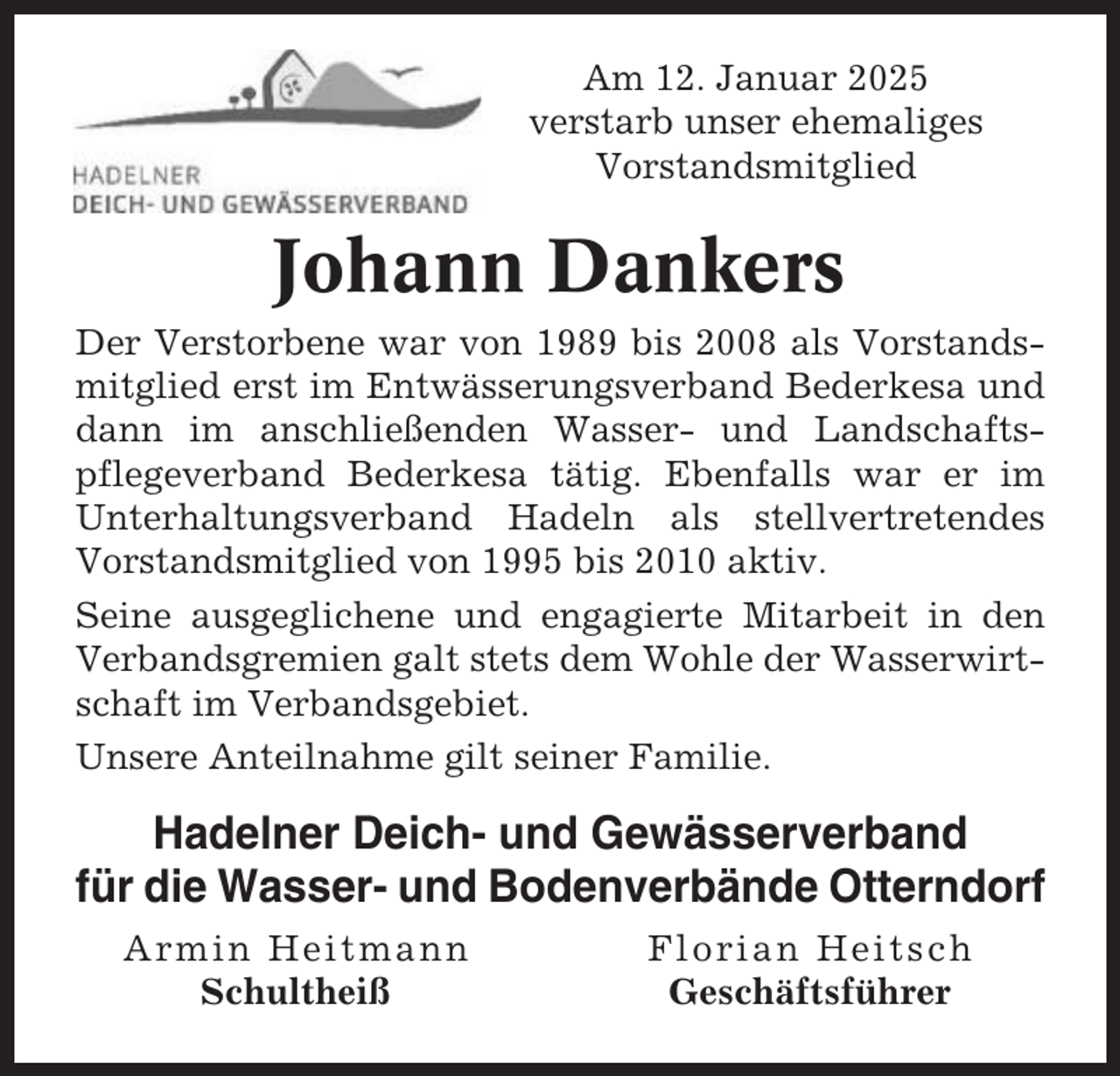 <p>Am 12. Januar 2025<br />verstarb unser ehemaliges<br />Vorstandsmitglied</p><p>Johann Dankers<br />Der Verstorbene war von 1989 bis 2008 als Vorstandsmitglied erst im Entwässerungsverband Bederkesa und<br />dann im anschließenden Wasser- und Landschaftspflegeverband Bederkesa tätig. Ebenfalls war er im<br />Unterhaltungsverband Hadeln als stellvertretendes<br />Vorstandsmitglied von 1995 bis 2010 aktiv.<br />Seine ausgeglichene und engagierte Mitarbeit in den<br />Verbandsgremien galt stets dem Wohle der Wasserwirtschaft im Verbandsgebiet.<br />Unsere Anteilnahme gilt seiner Familie.</p><p>Hadelner Deich- und Gewässerverband<br />für die Wasser- und Bodenverbände Otterndorf<br />Armin Heitmann<br />Schultheiß</p><p>Florian Heitsch<br />Geschäftsführer</p>