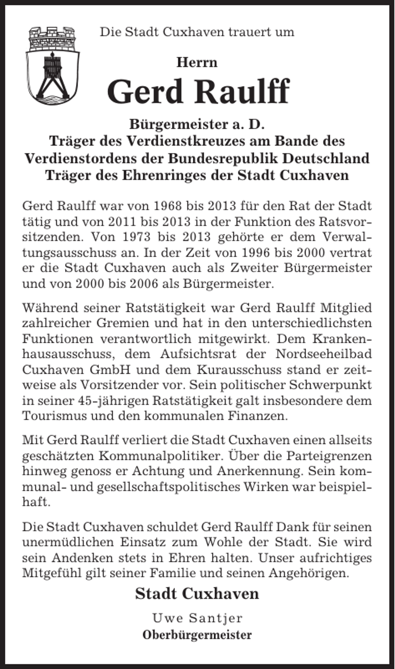 <p>Die Stadt Cuxhaven trauert um</p><p>Herrn</p><p>Gerd Raulff<br />Bürgermeister a. D.<br />Träger des Verdienstkreuzes am Bande des<br />Verdienstordens der Bundesrepublik Deutschland<br />Träger des Ehrenringes der Stadt Cuxhaven<br />Gerd Raulff war von 1968 bis 2013 für den Rat der Stadt<br />tätig und von 2011 bis 2013 in der Funktion des Ratsvorsitzenden. Von 1973 bis 2013 gehörte er dem Verwaltungsausschuss an. In der Zeit von 1996 bis 2000 vertrat<br />er die Stadt Cuxhaven auch als Zweiter Bürgermeister<br />und von 2000 bis 2006 als Bürgermeister.<br />Während seiner Ratstätigkeit war Gerd Raulff Mitglied<br />zahlreicher Gremien und hat in den unterschiedlichsten<br />Funktionen verantwortlich mitgewirkt. Dem Krankenhausausschuss, dem Aufsichtsrat der Nordseeheilbad<br />Cuxhaven GmbH und dem Kurausschuss stand er zeitweise als Vorsitzender vor. Sein politischer Schwerpunkt<br />in seiner 45-jährigen Ratstätigkeit galt insbesondere dem<br />Tourismus und den kommunalen Finanzen.<br />Mit Gerd Raulff verliert die Stadt Cuxhaven einen allseits<br />geschätzten Kommunalpolitiker. Über die Parteigrenzen<br />hinweg genoss er Achtung und Anerkennung. Sein kommunal- und gesellschaftspolitisches Wirken war beispielhaft.<br />Die Stadt Cuxhaven schuldet Gerd Raulff Dank für seinen<br />unermüdlichen Einsatz zum Wohle der Stadt. Sie wird<br />sein Andenken stets in Ehren halten. Unser aufrichtiges<br />Mitgefühl gilt seiner Familie und seinen Angehörigen.</p><p>Stadt Cuxhaven<br />Uwe Santjer<br />Oberbürgermeister</p>
