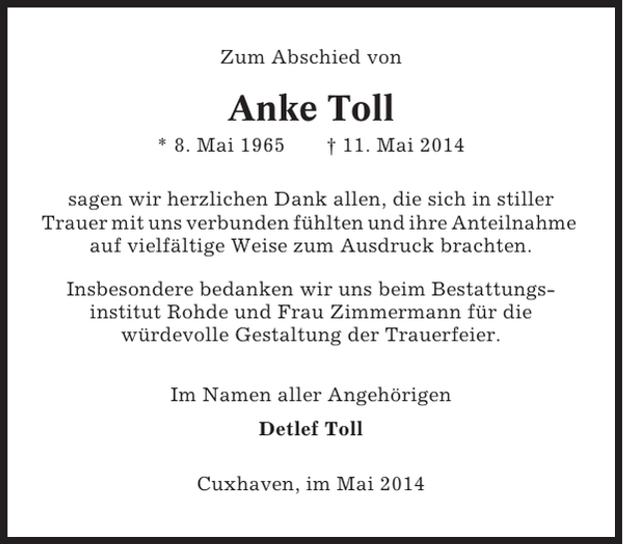<p>Zum Abschied von</p><p>Anke Toll<br />* 8. Mai 1965</p><p>† 11. Mai 2014</p><p>sagen wir herzlichen Dank allen, die sich in stiller<br />Trauer mit uns verbunden fühlten und ihre Anteilnahme<br />auf vielfältige Weise zum Ausdruck brachten.<br />Insbesondere bedanken wir uns beim Bestattungsinstitut Rohde und Frau Zimmermann für die<br />würdevolle Gestaltung der Trauerfeier.<br />Im Namen aller Angehörigen<br />Detlef Toll<br />Cuxhaven, im Mai 2014</p>