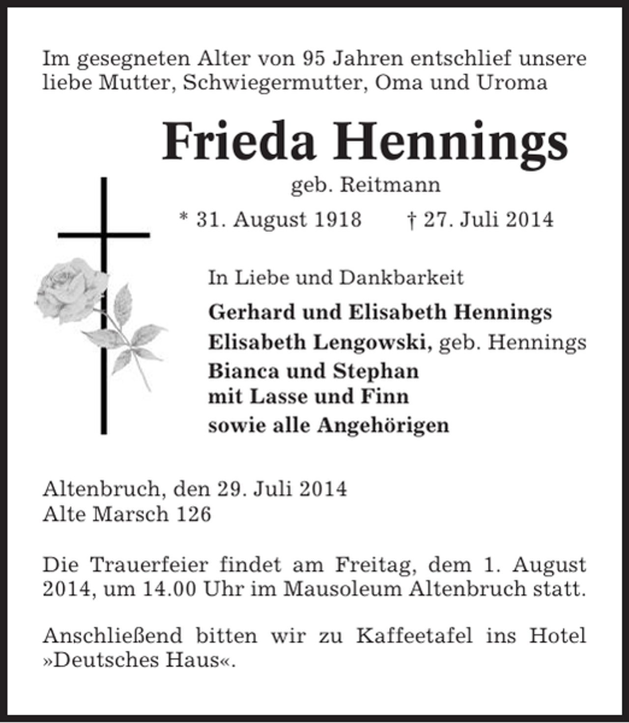 <p>Im gesegneten Alter von 95 Jahren entschlief unsere<br />liebe Mutter, Schwiegermutter, Oma und Uroma</p><p>Frieda Hennings<br />geb. Reitmann<br />* 31. August 1918</p><p>† 27. Juli 2014</p><p>In Liebe und Dankbarkeit</p><p>Gerhard und Elisabeth Hennings<br />Elisabeth Lengowski, geb. Hennings<br />Bianca und Stephan<br />mit Lasse und Finn<br />sowie alle Angehörigen<br />Altenbruch, den 29. Juli 2014<br />Alte Marsch 126<br />Die Trauerfeier findet am Freitag, dem 1. August<br />2014, um 14.00 Uhr im Mausoleum Altenbruch statt.<br />Anschließend bitten wir zu Kaffeetafel ins Hotel<br />»Deutsches Haus«.</p>