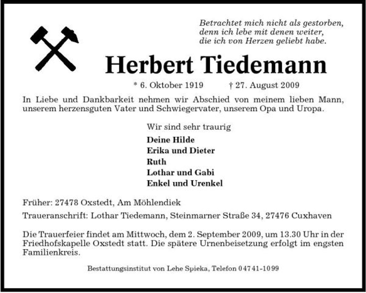 <p>Betrachtet mich nicht als gestorben, denn ich lebe mit denen weiter, die ich von Herzen geliebt habe.</p><p>Herbert Tiedemann<br />* 6. Oktober 1919 † 27. August 2009 In Liebe und Dankbarkeit nehmen wir Abschied von meinem lieben Mann, unserem herzensguten Vater und Schwiegervater, unserem Opa und Uropa. Wir sind sehr traurig Deine Hilde Erika und Dieter Ruth Lothar und Gabi Enkel und Urenkel Früher: 27478 Oxstedt, Am Möhlendiek Traueranschrift: Lothar Tiedemann, Steinmarner Straße 34, 27476 Cuxhaven Die Trauerfeier findet am Mittwoch, dem 2. September 2009, um 13.30 Uhr in der Friedhofskapelle Oxstedt statt. Die spätere Urnenbeisetzung erfolgt im engsten Familienkreis.<br />Bestattungsinstitut von Lehe Spieka, Telefon 0 47 41-10 99</p>