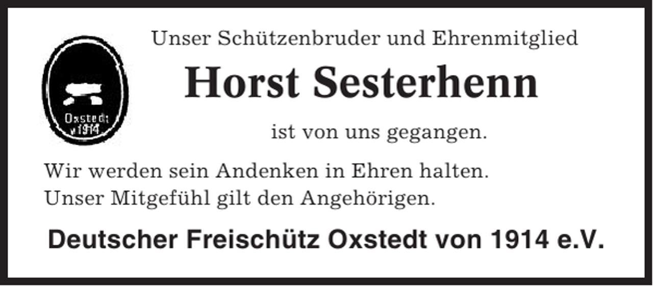 <p>Unser Schützenbruder und Ehrenmitglied</p><p>Horst Sesterhenn<br />ist von uns gegangen.<br />Wir werden sein Andenken in Ehren halten.<br />Unser Mitgefühl gilt den Angehörigen.</p><p>Deutscher Freischütz Oxstedt von 1914 e.V.</p>