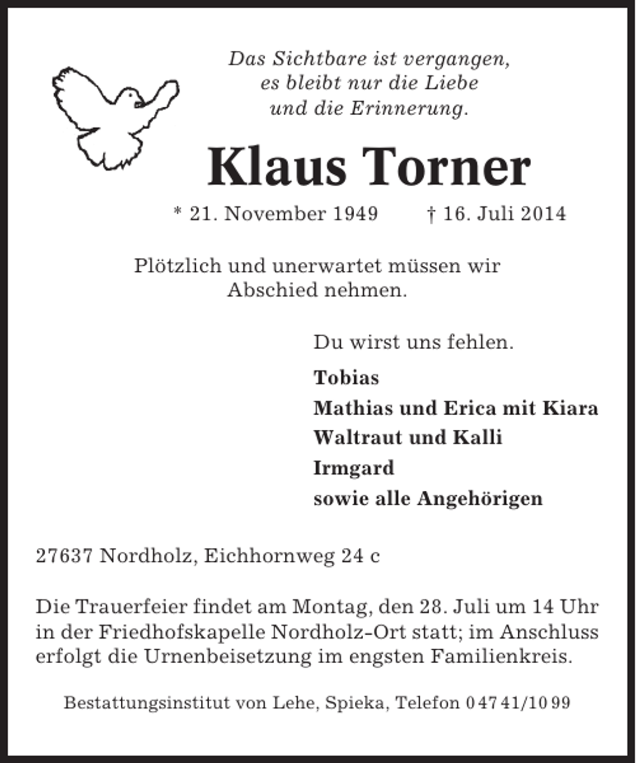 <p>Das Sichtbare ist vergangen,<br />es bleibt nur die Liebe<br />und die Erinnerung.</p><p>Klaus Torner<br />* 21. November 1949</p><p>† 16. Juli 2014</p><p>Plötzlich und unerwartet müssen wir<br />Abschied nehmen.<br />Du wirst uns fehlen.<br />Tobias<br />Mathias und Erica mit Kiara<br />Waltraut und Kalli<br />Irmgard<br />sowie alle Angehörigen<br />27637 Nordholz, Eichhornweg 24 c<br />Die Trauerfeier findet am Montag, den 28. Juli um 14 Uhr<br />in der Friedhofskapelle Nordholz-Ort statt; im Anschluss<br />erfolgt die Urnenbeisetzung im engsten Familienkreis.<br />Bestattungsinstitut von Lehe, Spieka, Telefon 0 47 41/10 99</p>