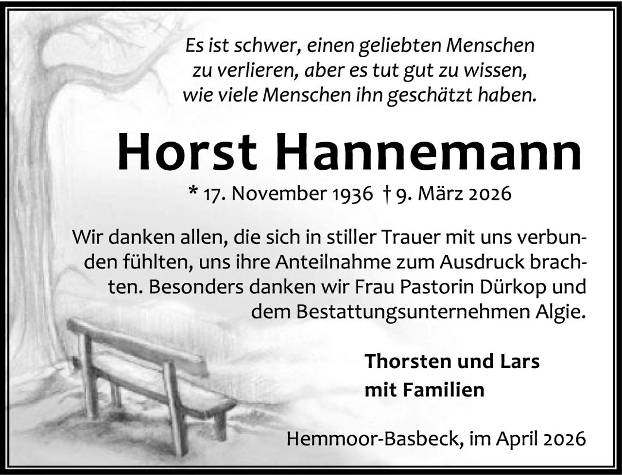 <p><i>Es ist schwer, einen geliebten Menschen zu verlieren, aber es tut gut zu wissen, wie viele Menschen ihn geschätzt haben.</i></p><p><strong>Horst Hannemann</strong><br>* 17. November 1936 † 9. März 2026</p><p>Wir danken allen, die sich in stiller Trauer mit uns verbunden fühlten, uns ihre Anteilnahme zum Ausdruck brachten. Besonders danken wir Frau Pastorin Dürkop und dem Bestattungsunternehmen Algie.</p><p><strong>Thorsten und Lars<br>mit Familien</strong></p><p>Hemmoor-Basbeck, im April 2026</p>
