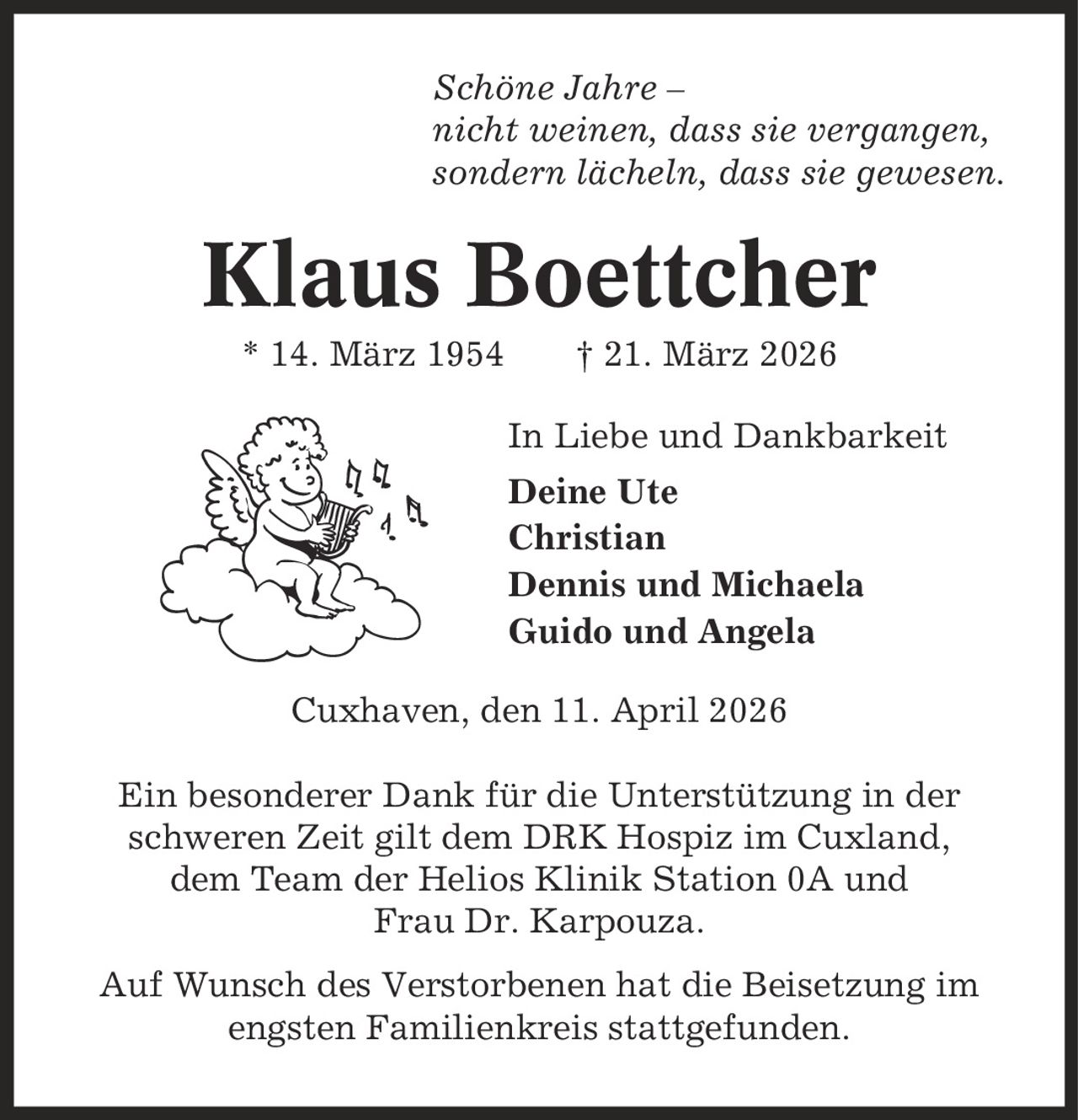 Schöne Jahre - nicht weinen, dass sie vergangen, sondern lächeln, dass sie gewesen. Klaus Boettcher * 14. März 1954 | 21. März 2026 In Liebe und Dankbarkeit Deine Ute Christian Dennis und Michaela Guido und Angela Cuxhaven, den 11. April 2026 Ein besonderer Dank für die Unterstützung in der schweren Zeit gilt dem DRK Hospiz im Cuxland, dem Team der Helios Klinik Station 0A und Frau Dr. Karpouza. Auf Wunsch des Verstorbenen hat die Beisetzung im engsten Familienkreis stattgefunden.