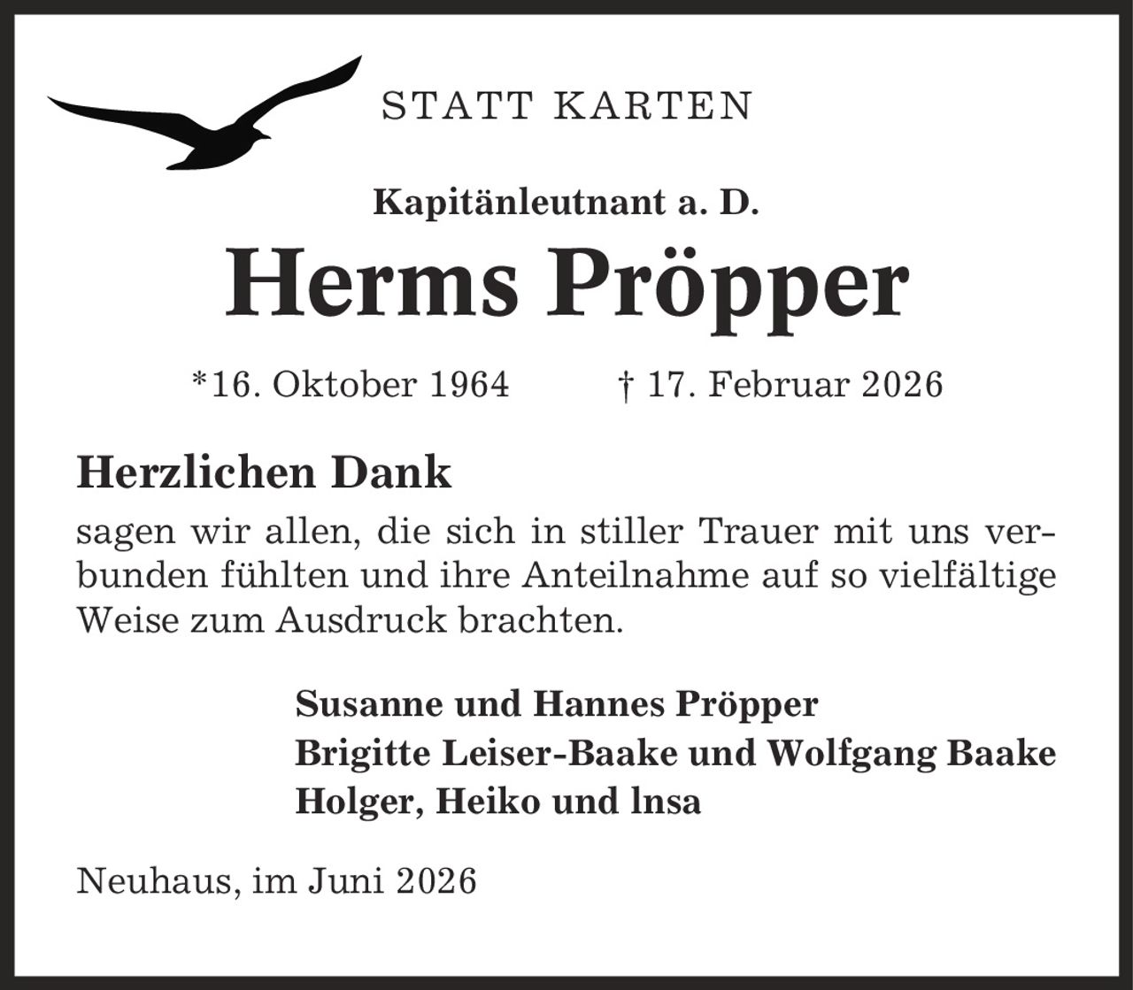 STATT KARTEN Kapitänleutnant a. D. Herms Pröpper *16. Oktober 1964 | 17. Februar 2026 Herzlichen Dank sagen wir allen, die sich in stiller Trauer mit uns verbunden fühlten und ihre Anteilnahme auf so vielfältige Weise zum Ausdruck brachten. Susanne und Hannes Pröpper Brigitte Leiser-Baake und Wolfgang Baake Holger, Heiko und lnsa Neuhaus, im Juni 2026