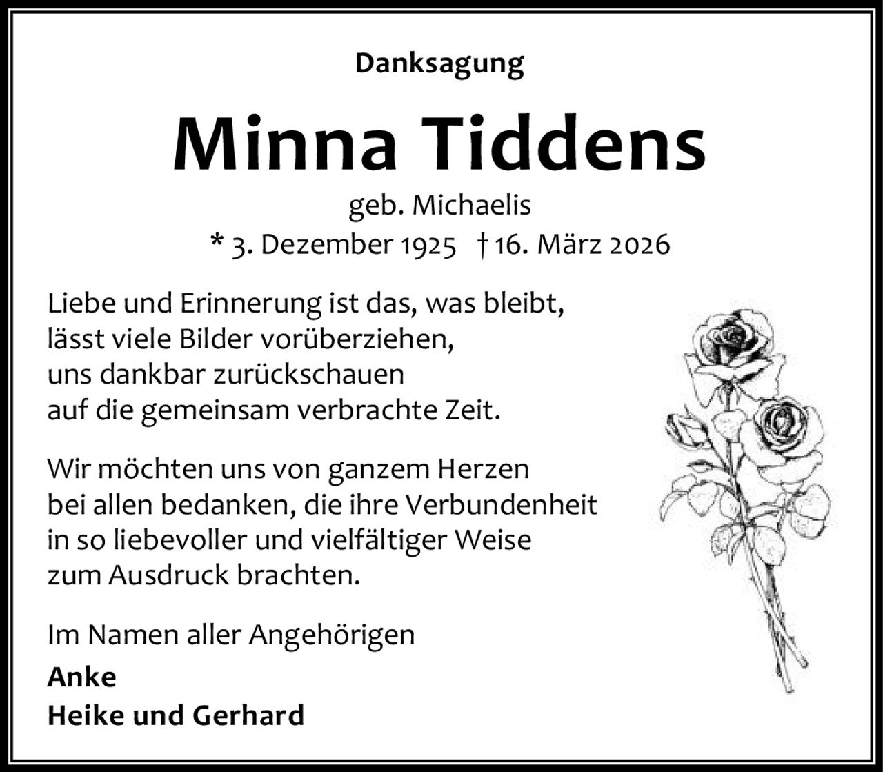 Danksagung

Minna Tiddens
geb. Michaelis
* 3. Dezember 1925 † 16. März 2026

Liebe und Erinnerung ist das, was bleibt,
lässt viele Bilder vorüberziehen,
uns dankbar zurückschauen
auf die gemeinsam verbrachte Zeit.
Wir möchten uns von ganzem Herzen
bei allen bedanken, die ihre Verbundenheit
in so liebevoller und vielfältiger Weise
zum Ausdruck brachten.
Im Namen aller Angehörigen
Anke
Heike und Gerhard