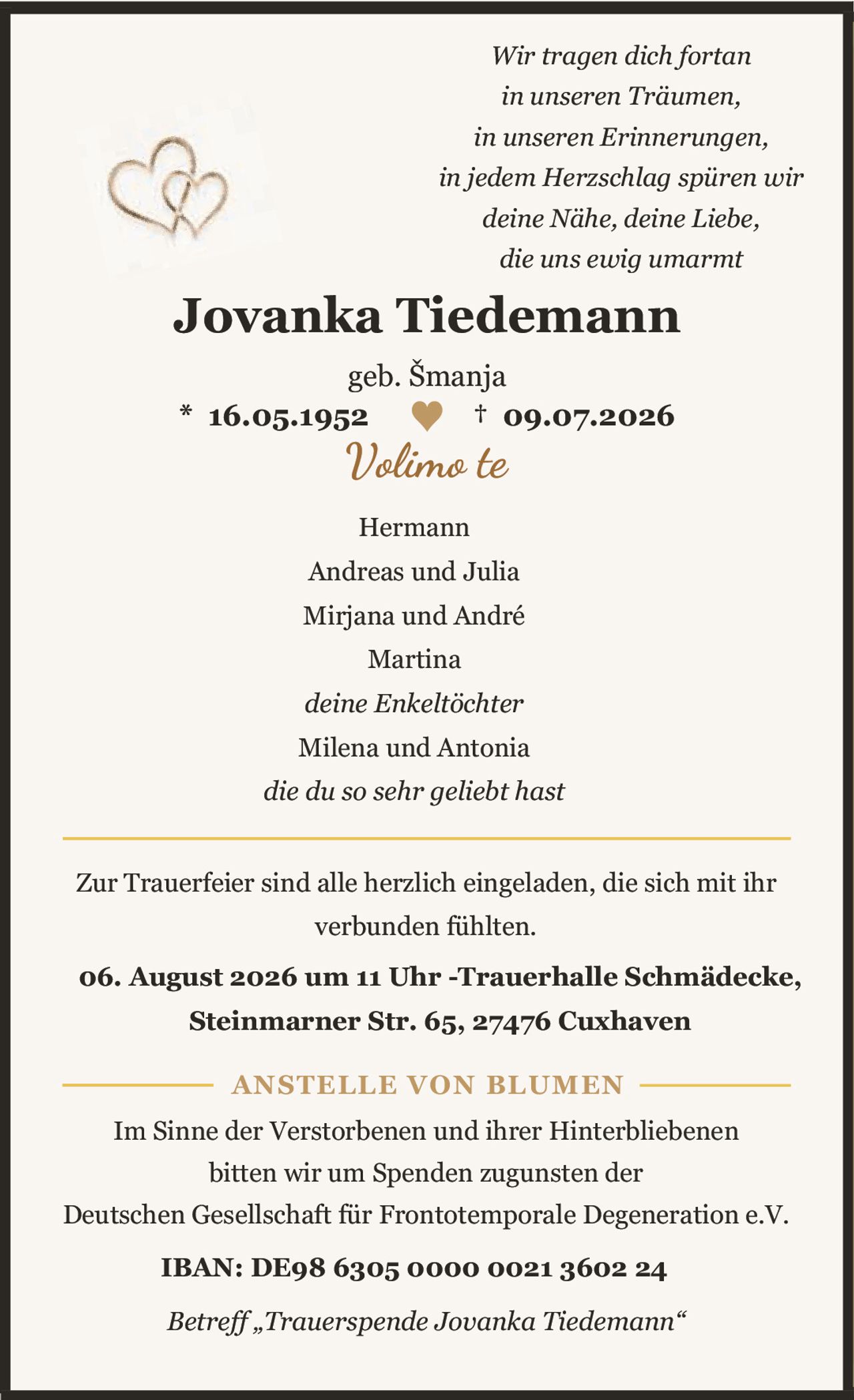 <p><i>Wir tragen dich fortan in unseren Träumen, in unseren Erinnerungen, in jedem Herzschlag spüren wir deine Nähe, deine Liebe, die uns ewig umarmt</i></p><p><strong>Jovanka Tiedemann</strong><br>geb. Šmanja<br>* 16.05.1952 ♥ † 09.07.2026<br>Volimo te</p><p>Hermann<br>Andreas und Julia<br>Mirjana und André<br>Martina<br><i>deine Enkeltöchter</i><br>Milena und Antonia<br><i>die du so sehr geliebt hast</i></p><p>Zur Trauerfeier sind alle herzlich eingeladen, die sich mit ihr verbunden fühlten. 06. August 2026 um 11 Uhr -Trauerhalle Schmädecke, Steinmarner Str. 65, 27476 Cuxhaven</p><p><strong>ANSTELLE VON BLUMEN</strong></p><p>Im Sinne der Verstorbenen und ihrer Hinterbliebenen bitten wir um Spenden zugunsten der Deutschen Gesellschaft für Frontotemporale Degeneration e.V.<br><strong>IBAN: DE98 6305 0000 0021 3602 24</strong><br><i>Betreff „Trauerspende Jovanka Tiedemann"</i></p>