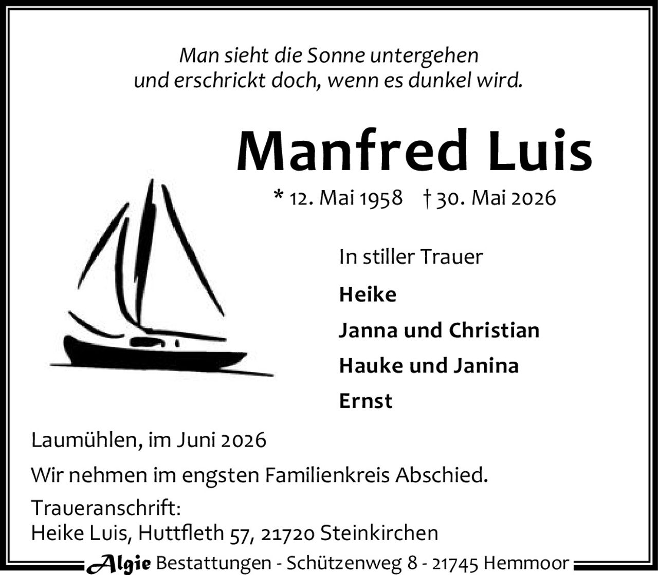 <p><i>Man sieht die Sonne untergehen<br>und erschrickt doch, wenn es dunkel wird.</i></p><p><strong>Manfred Luis</strong><br>* 12. Mai 1958 † 30. Mai 2026</p><p>In stiller Trauer<br><strong>Heike</strong><br>Janna und Christian<br>Hauke und Janina<br>Ernst</p><p>Laumühlen, im Juni 2026</p><p>Wir nehmen im engsten Familienkreis Abschied.</p><p>Traueranschrift:<br>Heike Luis, Huttfleth 57, 21720 Steinkirchen</p>