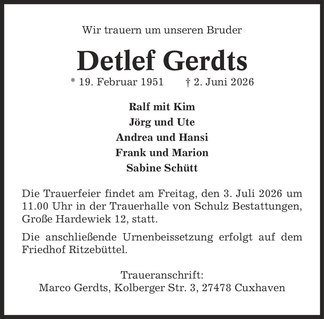 Wir trauern um unseren Bruder Detlef Gerdts * 19. Februar 1951 | 2. Juni 2026 Ralf mit Kim Jörg und Ute Andrea und Hansi Frank und Marion Sabine Schütt Die Trauerfeier findet am Freitag, den 3. Juli 2026 um 11.00 Uhr in der Trauerhalle von Schulz Bestattungen, Große Hardewiek 12, statt. Die anschließende Urnenbeissetzung erfolgt auf dem Friedhof Ritzebüttel. Traueranschrift: Marco Gerdts, Kolberger Str. 3, 27478 Cuxhaven