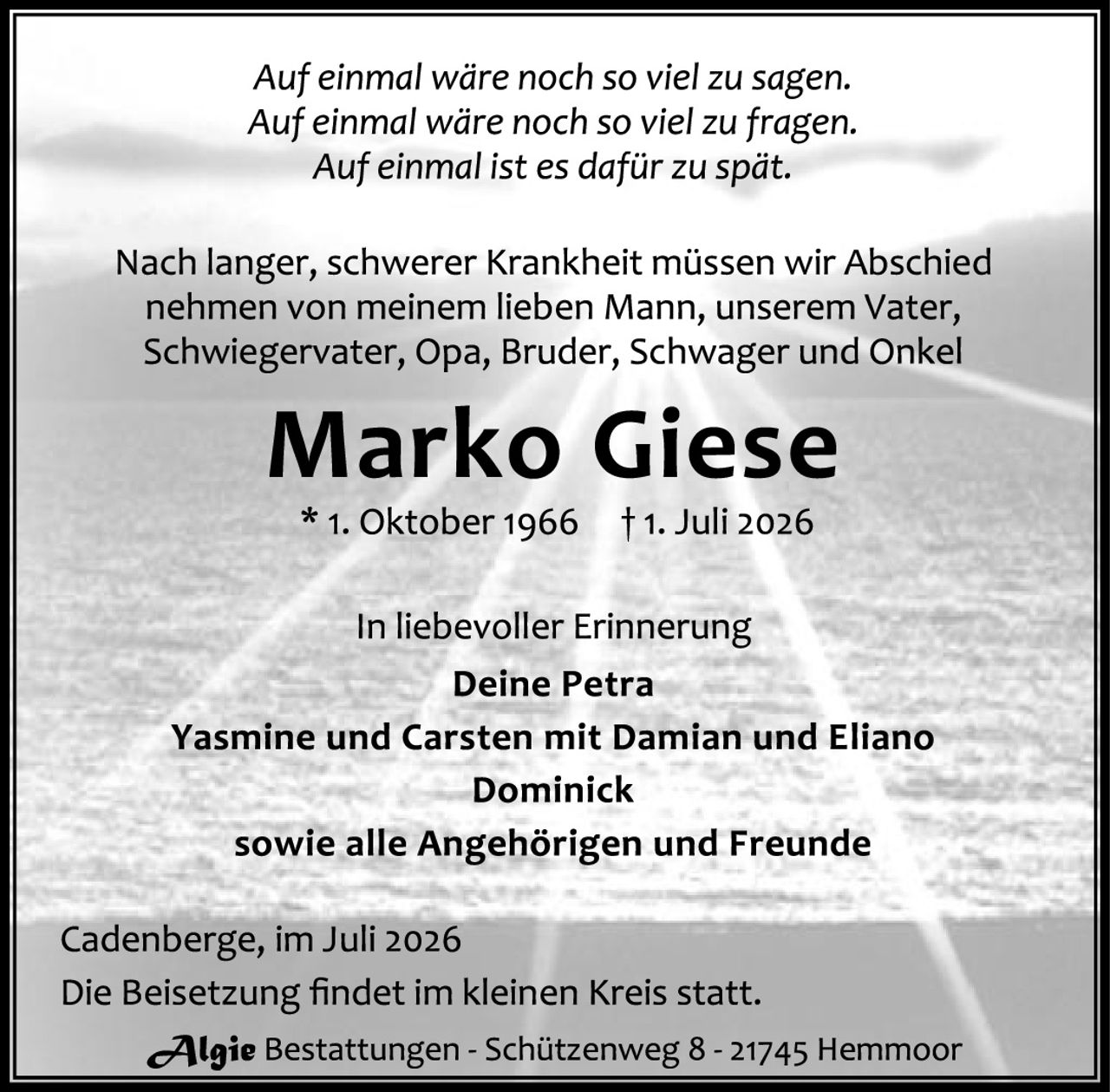 <p><i>Auf einmal wäre noch so viel zu sagen.<br>Auf einmal wäre noch so viel zu fragen.<br>Auf einmal ist es dafür zu spät.</i></p><p>Nach langer, schwerer Krankheit müssen wir Abschied nehmen von meinem lieben Mann, unserem Vater, Schwiegervater, Opa, Bruder, Schwager und Onkel</p><p><strong>Marko Giese</strong><br>* 1. Oktober 1966   † 1. Juli 2026</p><p>In liebevoller Erinnerung<br><strong>Deine Petra<br>Yasmine und Carsten mit Damian und Eliano<br>Dominick</strong><br>sowie alle Angehörigen und Freunde</p><p>Cadenberge, im Juli 2026<br>Die Beisetzung findet im kleinen Kreis statt.</p><p><strong>Algie</strong> Bestattungen - Schützenweg 8 - 21745 Hemmoor</p>