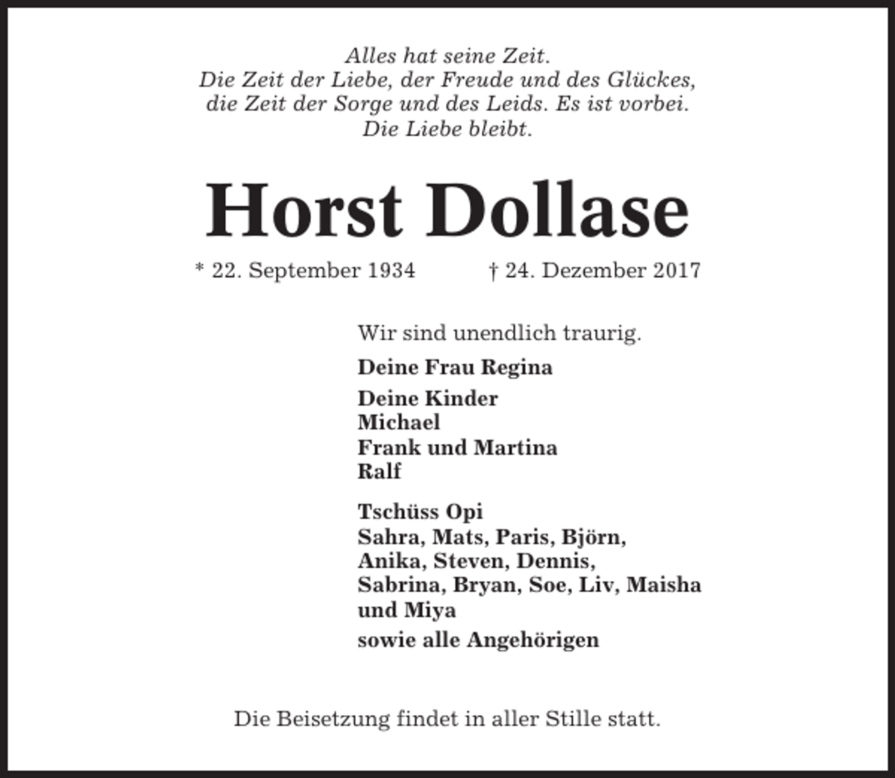 <p>Alles hat seine Zeit.<br />Die Zeit der Liebe, der Freude und des Glückes,<br />die Zeit der Sorge und des Leids. Es ist vorbei.<br />Die Liebe bleibt.</p><p>Horst Dollase<br />* 22. September 1934</p><p>† 24. Dezember 2017</p><p>Wir sind unendlich traurig.<br />Deine Frau Regina<br />Deine Kinder<br />Michael<br />Frank und Martina<br />Ralf<br />Tschüss Opi<br />Sahra, Mats, Paris, Björn,<br />Anika, Steven, Dennis,<br />Sabrina, Bryan, Soe, Liv, Maisha<br />und Miya<br />sowie alle Angehörigen</p><p>Die Beisetzung findet in aller Stille statt.</p>