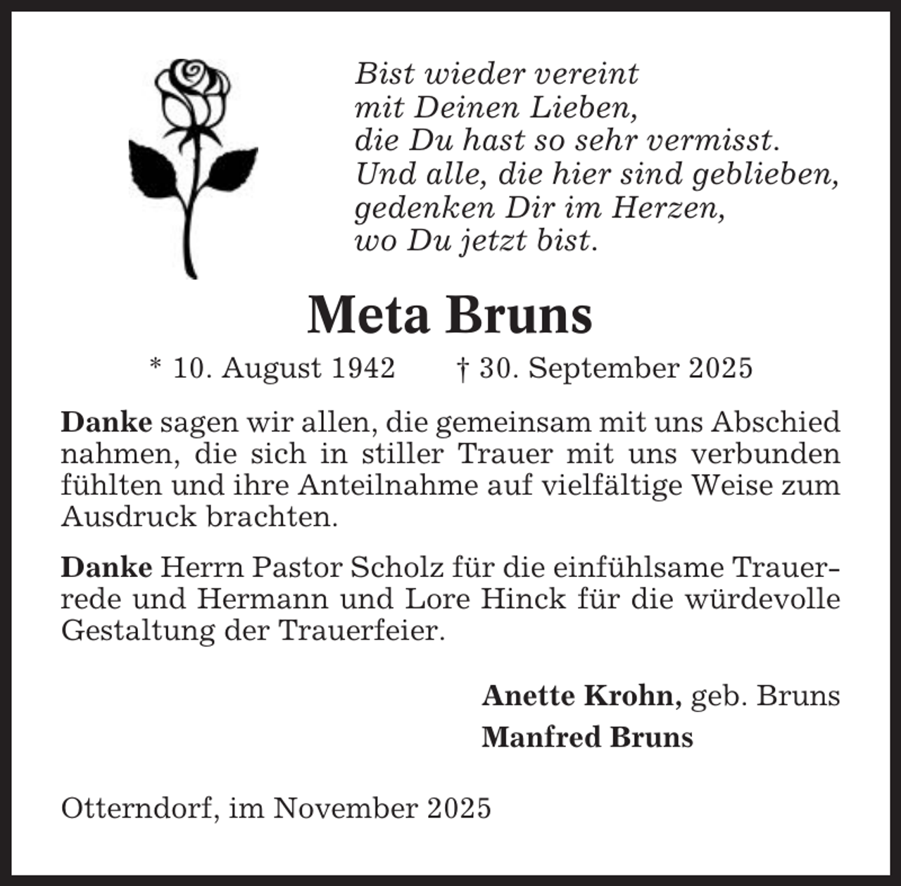 <p>Bist wieder vereint<br />mit Deinen Lieben,<br />die Du hast so sehr vermisst.<br />Und alle, die hier sind geblieben,<br />gedenken Dir im Herzen,<br />wo Du jetzt bist.</p><p>Meta Bruns<br />* 10. August 1942</p><p>† 30. September 2025</p><p>Danke sagen wir allen, die gemeinsam mit uns Abschied<br />nahmen, die sich in stiller Trauer mit uns verbunden<br />fühlten und ihre Anteilnahme auf vielfältige Weise zum<br />Ausdruck brachten.<br />Danke Herrn Pastor Scholz für die einfühlsame Trauerrede und Hermann und Lore Hinck für die würdevolle<br />Gestaltung der Trauerfeier.<br />Anette Krohn, geb. Bruns<br />Manfred Bruns<br />Otterndorf, im November 2025</p>
