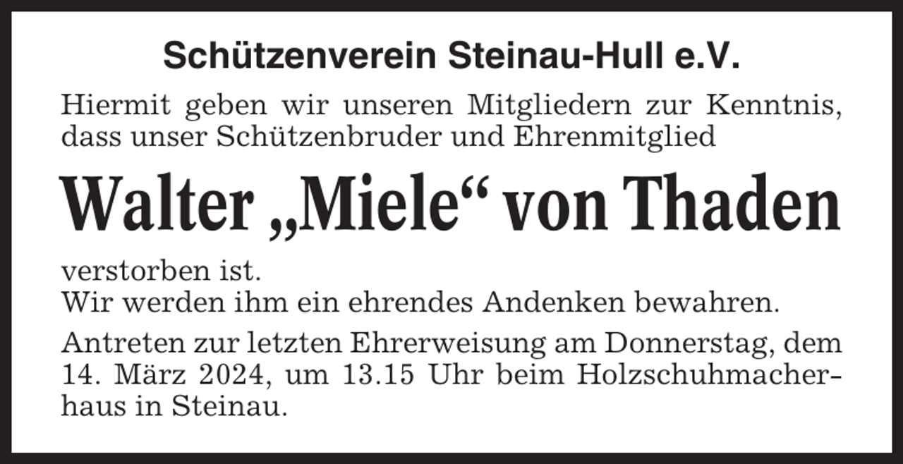 <p>Schützenverein Steinau-Hull e.V.<br />Hiermit geben wir unseren Mitgliedern zur Kenntnis,<br />dass unser Schützenbruder und Ehrenmitglied</p><p>Walter „Miele“ von Thaden<br />verstorben ist.<br />Wir werden ihm ein ehrendes Andenken bewahren.<br />Antreten zur letzten Ehrerweisung am Donnerstag, dem<br />14. März 2024, um 13.15 Uhr beim Holzschuhmacherhaus in Steinau.</p>