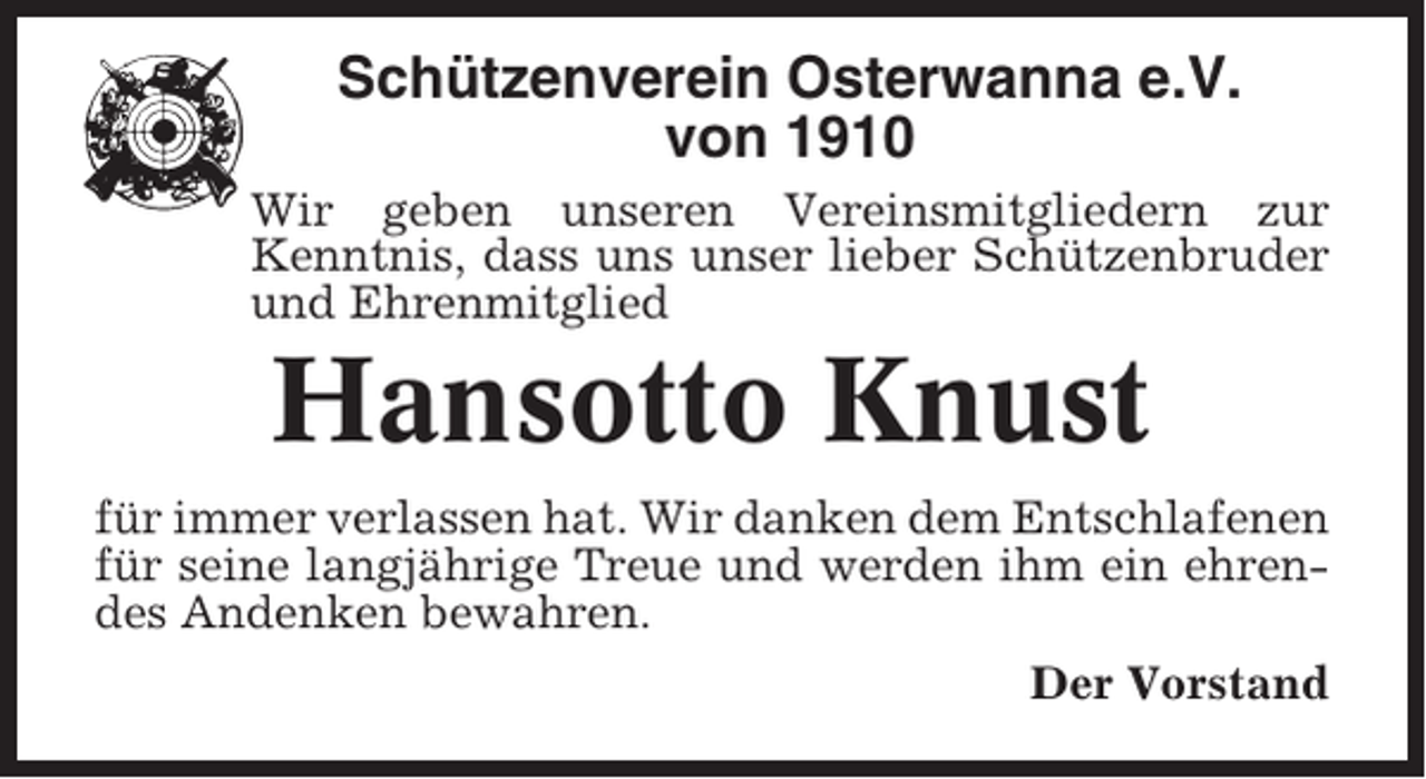 <p>Schützenverein Osterwanna e.V.<br />von 1910<br />Wir geben unseren Vereinsmitgliedern zur<br />Kenntnis, dass uns unser lieber Schützenbruder<br />und Ehrenmitglied</p><p>Hansotto Knust<br />für immer verlassen hat. Wir danken dem Entschlafenen<br />für seine langjährige Treue und werden ihm ein ehrendes Andenken bewahren.<br />Der Vorstand</p>