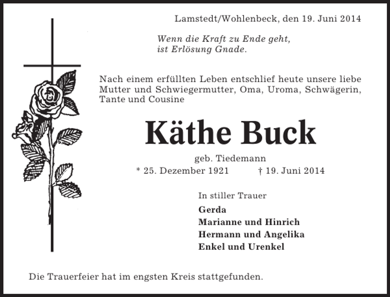<p>Lamstedt/Wohlenbeck, den 19. Juni 2014<br />Wenn die Kraft zu Ende geht,<br />ist Erlösung Gnade.<br />Nach einem erfüllten Leben entschlief heute unsere liebe<br />Mutter und Schwiegermutter, Oma, Uroma, Schwägerin,<br />Tante und Cousine</p><p>Käthe Buck<br />geb. Tiedemann<br />* 25. Dezember 1921<br />† 19. Juni 2014<br />In stiller Trauer</p><p>Gerda<br />Marianne und Hinrich<br />Hermann und Angelika<br />Enkel und Urenkel<br />Die Trauerfeier hat im engsten Kreis stattgefunden.</p>