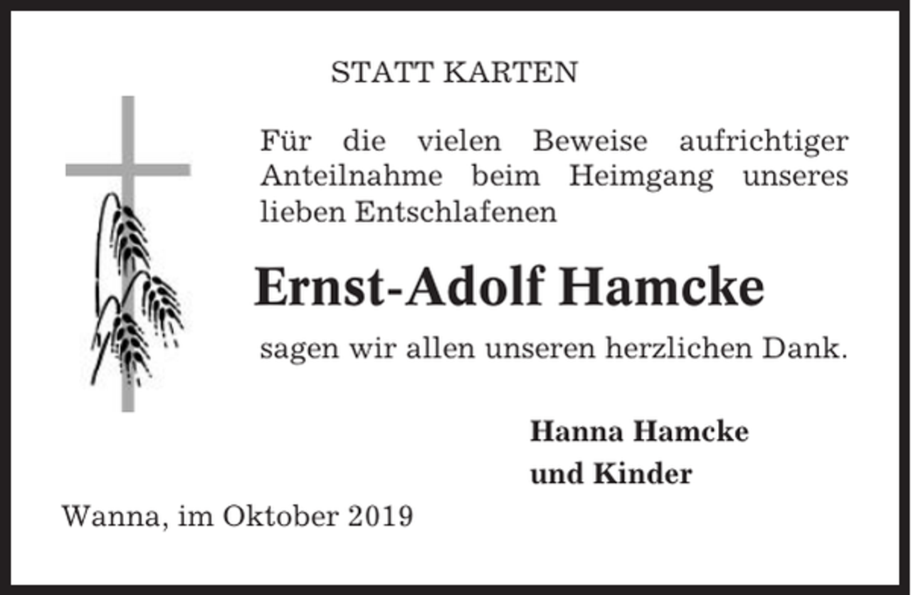 <p>STATT KARTEN<br />Für die vielen Beweise aufrichtiger<br />Anteilnahme beim Heimgang unseres<br />lieben Entschlafenen</p><p>Ernst-Adolf Hamcke<br />sagen wir allen unseren herzlichen Dank.<br />Hanna Hamcke<br />und Kinder<br />Wanna, im Oktober 2019</p>