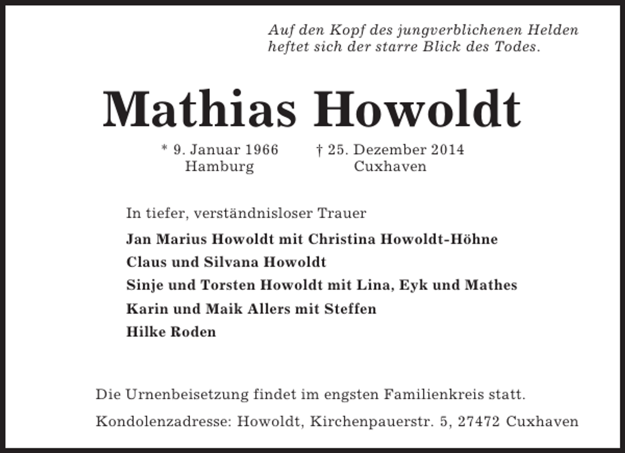 <p>Auf den Kopf des jungverblichenen Helden<br />heftet sich der starre Blick des Todes.</p><p>Mathias Howoldt<br />* 9. Januar 1966<br />Hamburg</p><p>† 25. Dezember 2014<br />Cuxhaven</p><p>In tiefer, verständnisloser Trauer<br />Jan Marius Howoldt mit Christina Howoldt-Höhne<br />Claus und Silvana Howoldt<br />Sinje und Torsten Howoldt mit Lina, Eyk und Mathes<br />Karin und Maik Allers mit Steffen<br />Hilke Roden</p><p>Die Urnenbeisetzung findet im engsten Familienkreis statt.<br />Kondolenzadresse: Howoldt, Kirchenpauerstr. 5, 27472 Cuxhaven</p>