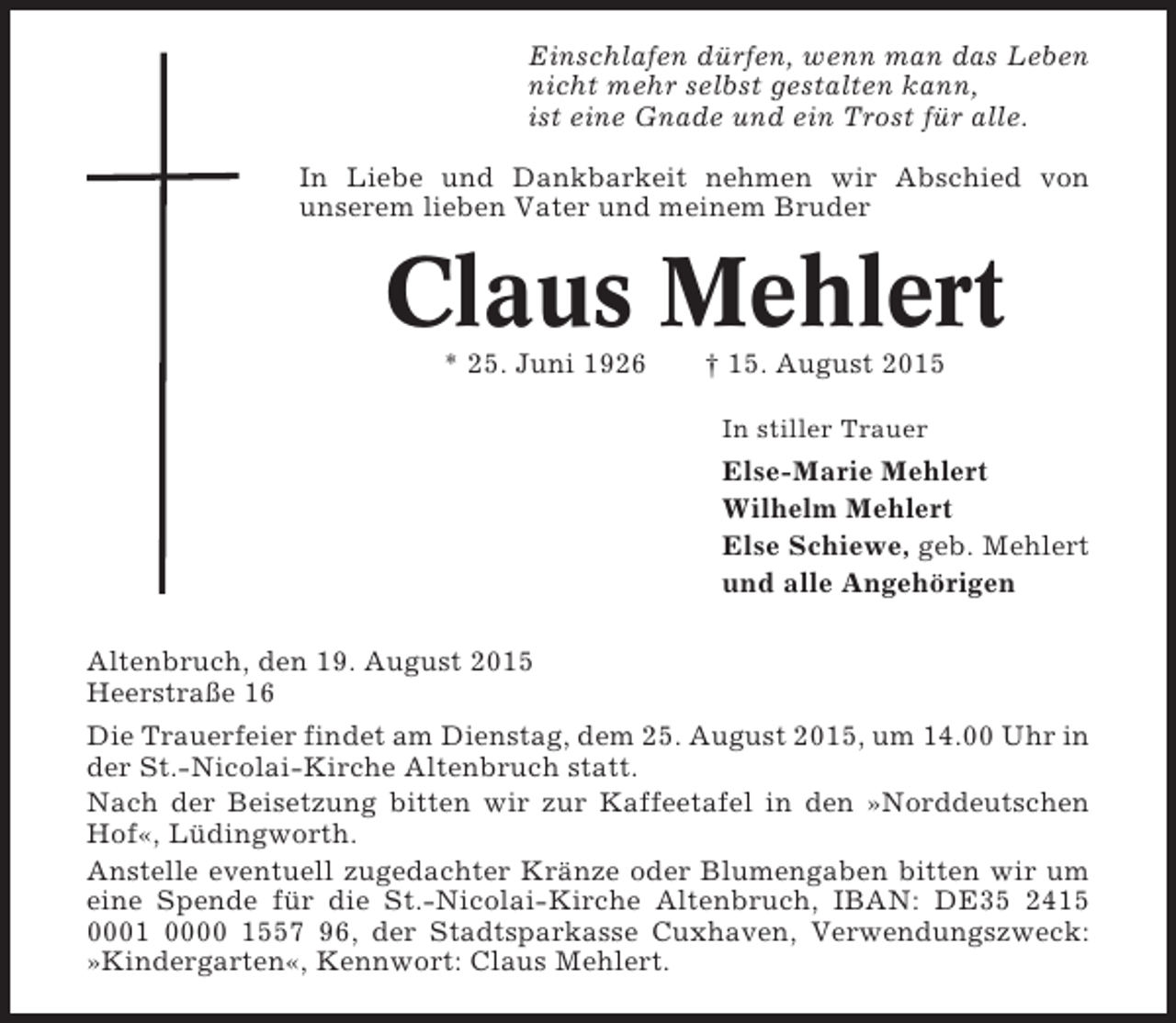 <p>Einschlafen dürfen, wenn man das Leben<br />nicht mehr selbst gestalten kann,<br />ist eine Gnade und ein Trost für alle.<br />In Liebe und Dankbarkeit nehmen wir Abschied von<br />unserem lieben Vater und meinem Bruder</p><p>Claus Mehlert<br />* 25. Juni 1926</p><p>† 15. August 2015<br />In stiller Trauer</p><p>Else-Marie Mehlert<br />Wilhelm Mehlert<br />Else Schiewe, geb. Mehlert<br />und alle Angehörigen<br />Altenbruch, den 19. August 2015<br />Heerstraße 16<br />Die Trauerfeier findet am Dienstag, dem 25. August 2015, um 14.00 Uhr in<br />der St.-Nicolai-Kirche Altenbruch statt.<br />Nach der Beisetzung bitten wir zur Kaffeetafel in den »Norddeutschen<br />Hof«, Lüdingworth.<br />Anstelle eventuell zugedachter Kränze oder Blumengaben bitten wir um<br />eine Spende für die St.-Nicolai-Kirche Altenbruch, IBAN: DE35 2415<br />0001 0000 1557 96, der Stadtsparkasse Cuxhaven, Verwendungszweck:<br />»Kindergarten«, Kennwort: Claus Mehlert.</p>