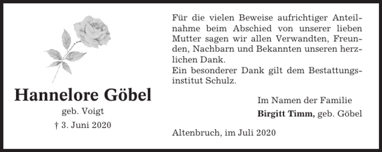 <p>Für die vielen Beweise aufrichtiger Anteilnahme beim Abschied von unserer lieben<br />Mutter sagen wir allen Verwandten, Freunden, Nachbarn und Bekannten unseren herzlichen Dank.<br />Ein besonderer Dank gilt dem Bestattungsinstitut Schulz.</p><p>Hannelore Göbel<br />geb. Voigt<br />† 3. Juni 2020</p><p>Im Namen der Familie<br />Birgitt Timm, geb. Göbel<br />Altenbruch, im Juli 2020</p>