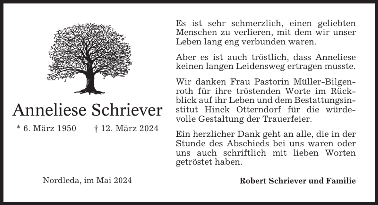<p>Es ist sehr schmerzlich, einen geliebten<br />Menschen zu verlieren, mit dem wir unser<br />Leben lang eng verbunden waren.<br />Aber es ist auch tröstlich, dass Anneliese<br />keinen langen Leidensweg ertragen musste.</p><p>Anneliese Schriever<br />* 6. März 1950</p><p>† 12. März 2024</p><p>Nordleda, im Mai 2024</p><p>Wir danken Frau Pastorin Müller-Bilgenroth für ihre tröstenden Worte im Rückblick auf ihr Leben und dem Bestattungsinstitut Hinck Otterndorf für die würdevolle Gestaltung der Trauerfeier.<br />Ein herzlicher Dank geht an alle, die in der<br />Stunde des Abschieds bei uns waren oder<br />uns auch schriftlich mit lieben Worten<br />getröstet haben.<br />Robert Schriever und Familie</p>