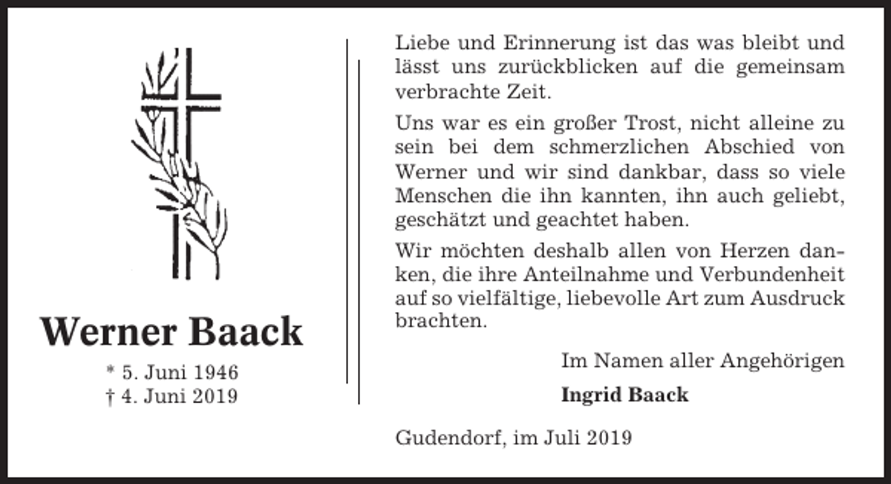 <p>Liebe und Erinnerung ist das was bleibt und<br />lässt uns zurückblicken auf die gemeinsam<br />verbrachte Zeit.<br />Uns war es ein großer Trost, nicht alleine zu<br />sein bei dem schmerzlichen Abschied von<br />Werner und wir sind dankbar, dass so viele<br />Menschen die ihn kannten, ihn auch geliebt,<br />geschätzt und geachtet haben.</p><p>Werner Baack<br />* 5. Juni 1946<br />† 4. Juni 2019</p><p>Wir möchten deshalb allen von Herzen danken, die ihre Anteilnahme und Verbundenheit<br />auf so vielfältige, liebevolle Art zum Ausdruck<br />brachten.<br />Im Namen aller Angehörigen<br />Ingrid Baack<br />Gudendorf, im Juli 2019</p>