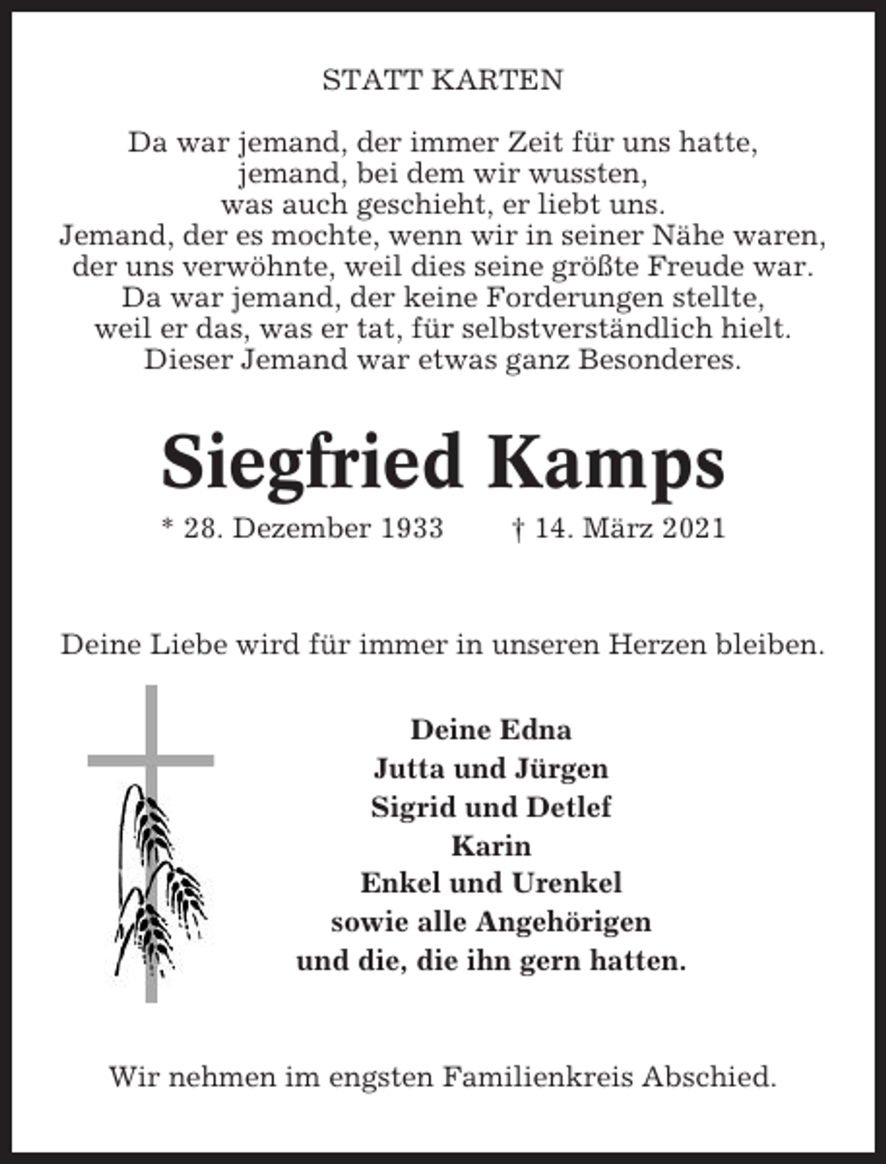 <p>STATT KARTEN<br />Da war jemand, der immer Zeit für uns hatte,<br />jemand, bei dem wir wussten,<br />was auch geschieht, er liebt uns.<br />Jemand, der es mochte, wenn wir in seiner Nähe waren,<br />der uns verwöhnte, weil dies seine größte Freude war.<br />Da war jemand, der keine Forderungen stellte,<br />weil er das, was er tat, für selbstverständlich hielt.<br />Dieser Jemand war etwas ganz Besonderes.</p><p>Siegfried Kamps<br />* 28. Dezember 1933</p><p>† 14. März 2021</p><p>Deine Liebe wird für immer in unseren Herzen bleiben.<br />Deine Edna<br />Jutta und Jürgen<br />Sigrid und Detlef<br />Karin<br />Enkel und Urenkel<br />sowie alle Angehörigen<br />und die, die ihn gern hatten.</p><p>Wir nehmen im engsten Familienkreis Abschied.</p>