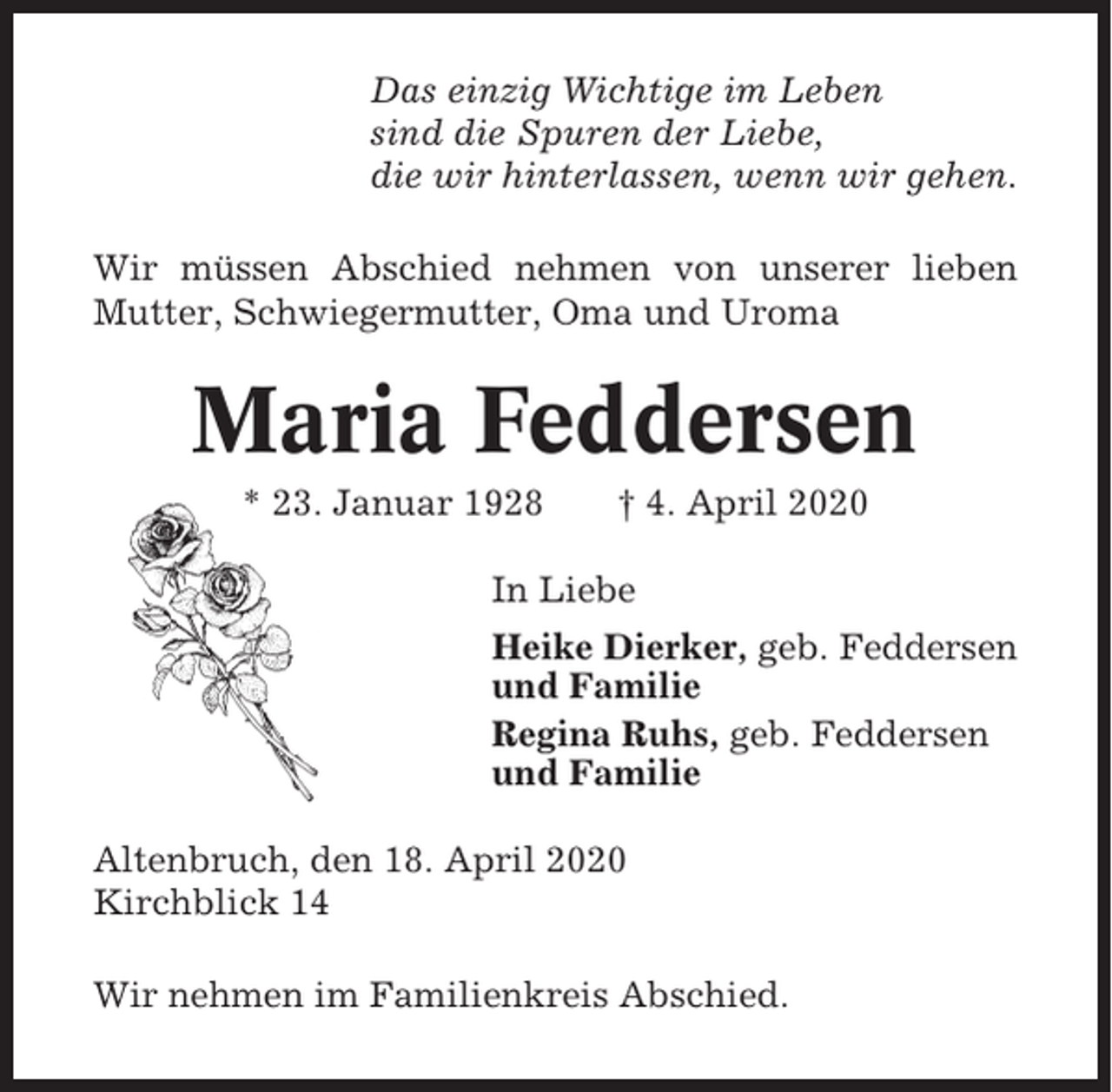 <p>Das einzig Wichtige im Leben<br />sind die Spuren der Liebe,<br />die wir hinterlassen, wenn wir gehen.<br />Wir müssen Abschied nehmen von unserer lieben<br />Mutter, Schwiegermutter, Oma und Uroma</p><p>Maria Feddersen<br />* 23. Januar 1928</p><p>† 4. April 2020</p><p>In Liebe<br />Heike Dierker, geb. Feddersen<br />und Familie<br />Regina Ruhs, geb. Feddersen<br />und Familie<br />Altenbruch, den 18. April 2020<br />Kirchblick 14<br />Wir nehmen im Familienkreis Abschied.</p>