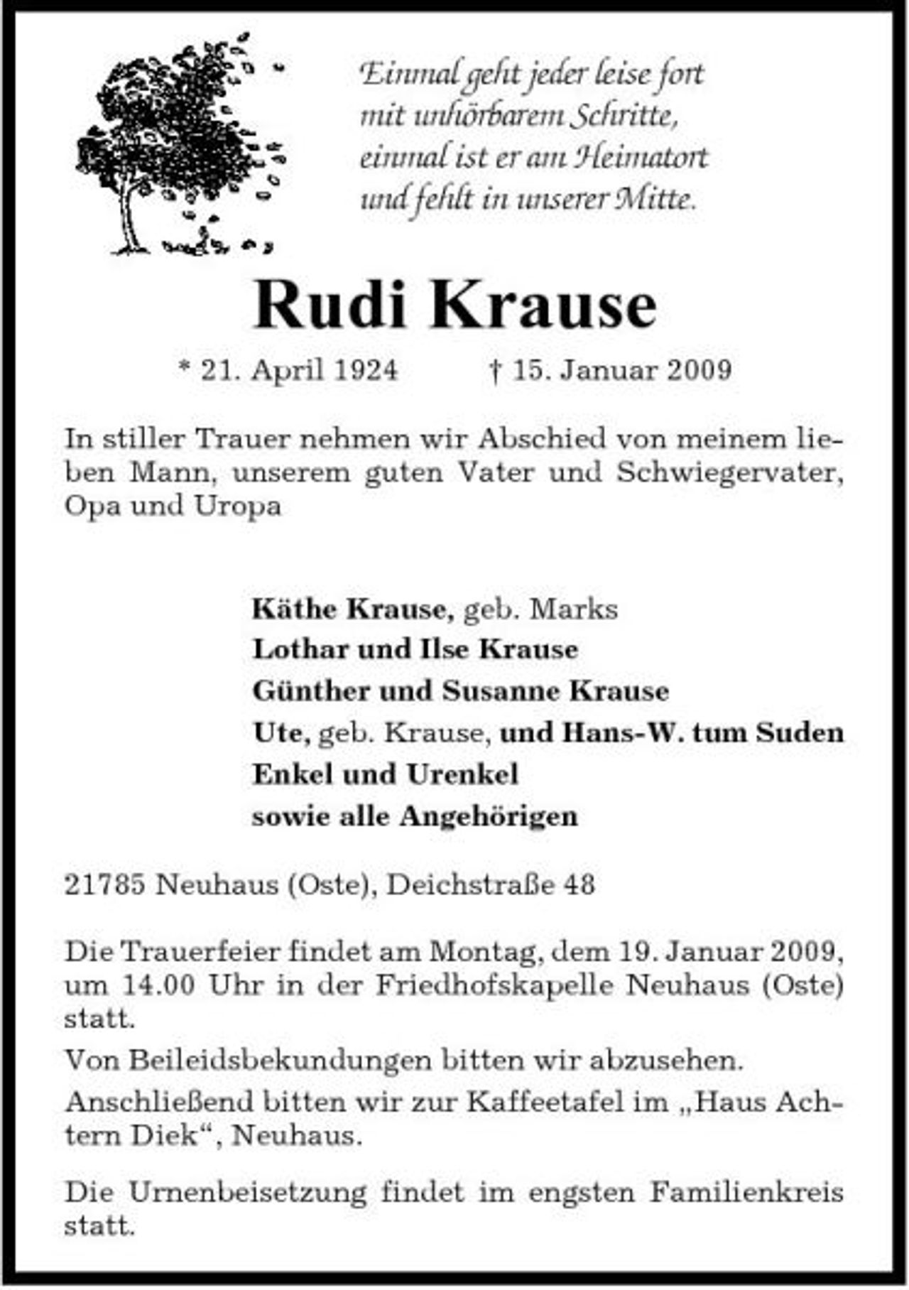 <p>Einmal geht jeder leise fort mit unhörbarem Schritte, einmal ist er am Heimatort und fehlt in unserer Mitte.</p><p>Rudi Krause<br />* 21. April 1924 † 15. Januar 2009 In stiller Trauer nehmen wir Abschied von meinem lieben Mann, unserem guten Vater und Schwiegervater, Opa und Uropa Käthe Krause, geb. Marks Lothar und Ilse Krause Günther und Susanne Krause Ute, geb. Krause, und Hans-W. tum Suden Enkel und Urenkel sowie alle Angehörigen 21785 Neuhaus (Oste), Deichstraße 48 Die Trauerfeier findet am Montag, dem 19. Januar 2009, um 14.00 Uhr in der Friedhofskapelle Neuhaus (Oste) statt. Von Beileidsbekundungen bitten wir abzusehen. Anschließend bitten wir zur Kaffeetafel im „Haus Achtern Diek“, Neuhaus. Die Urnenbeisetzung findet im engsten Familienkreis statt.</p>