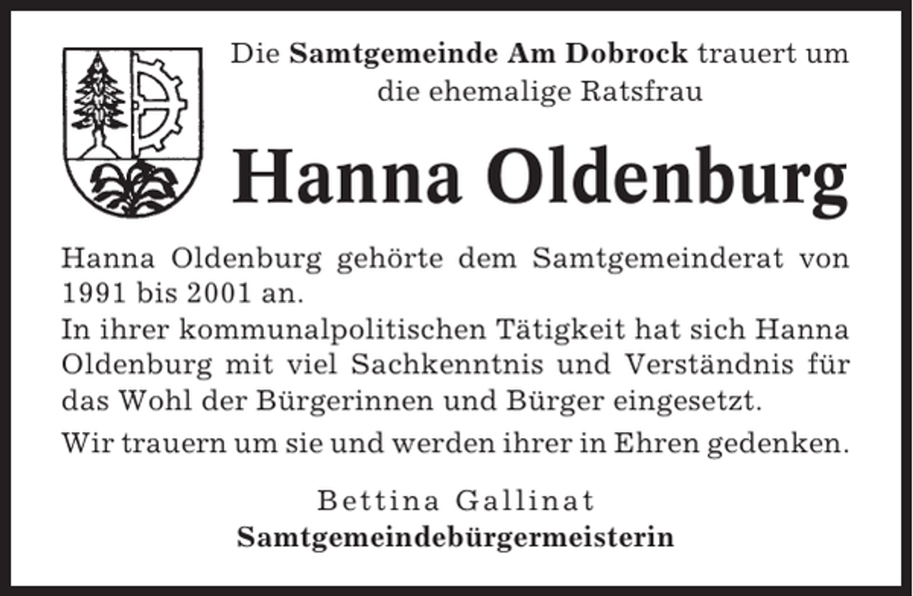 <p>Die Samtgemeinde Am Dobrock trauert um<br />die ehemalige Ratsfrau</p><p>Hanna Oldenburg<br />Hanna Oldenburg gehörte dem Samtgemeinderat von<br />1991 bis 2001 an.<br />In ihrer kommunalpolitischen Tätigkeit hat sich Hanna<br />Oldenburg mit viel Sachkenntnis und Verständnis für<br />das Wohl der Bürgerinnen und Bürger eingesetzt.<br />Wir trauern um sie und werden ihrer in Ehren gedenken.<br />Bettina Gallinat<br />Samtgemeindebürgermeisterin</p>