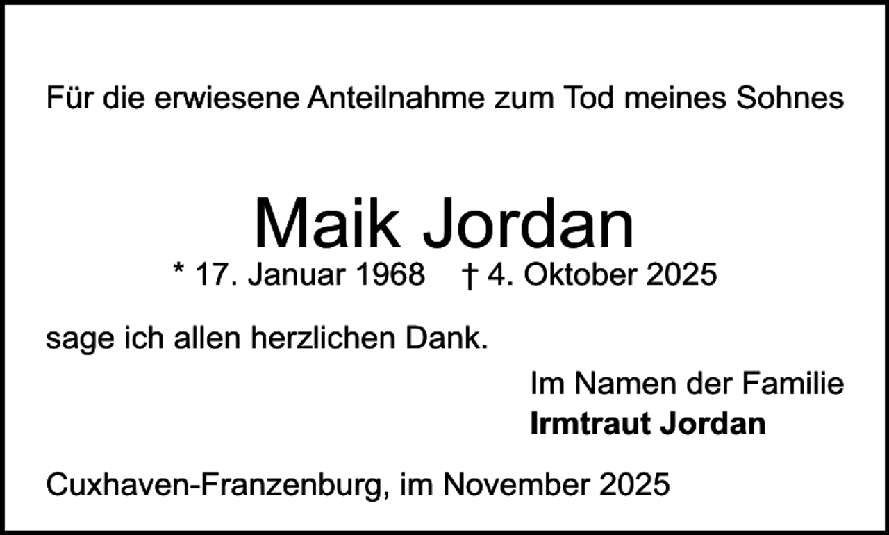 <p>Für die erwiesene Anteilnahme zum Tod meines Sohnes</p><p>Maik Jordan</p><p>* 17. Januar 1968</p><p>† 4. Oktober 2025</p><p>sage ich allen herzlichen Dank.<br />Im Namen der Familie<br />Irmtraut Jordan<br />Cuxhaven-Franzenburg, im November 2025</p>