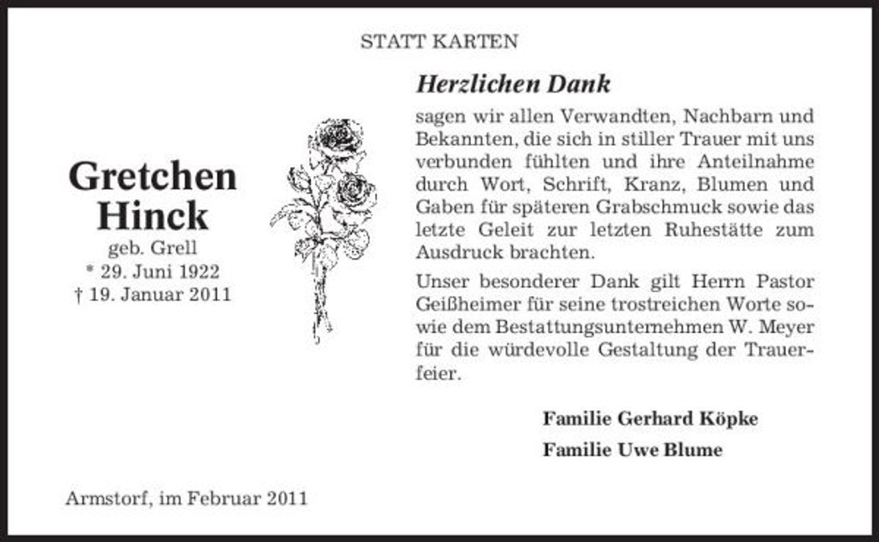 <p>STATT KARTEN</p><p>Herzlichen Dank<br />sagen wir allen Verwandten, Nachbarn und Bekannten, die sich in stiller Trauer mit uns verbunden fühlten und ihre Anteilnahme durch Wort, Schrift, Kranz, Blumen und Gaben für späteren Grabschmuck sowie das letzte Geleit zur letzten Ruhestätte zum Ausdruck brachten. Unser besonderer Dank gilt Herrn Pastor Geißheimer für seine trostreichen Worte sowie dem Bestattungsunternehmen W. Meyer für die würdevolle Gestaltung der Trauerfeier. Familie Gerhard Köpke Familie Uwe Blume Armstorf, im Februar 2011</p><p>Gretchen Hinck<br />geb. Grell * 29. Juni 1922 † 19. Januar 2011</p>