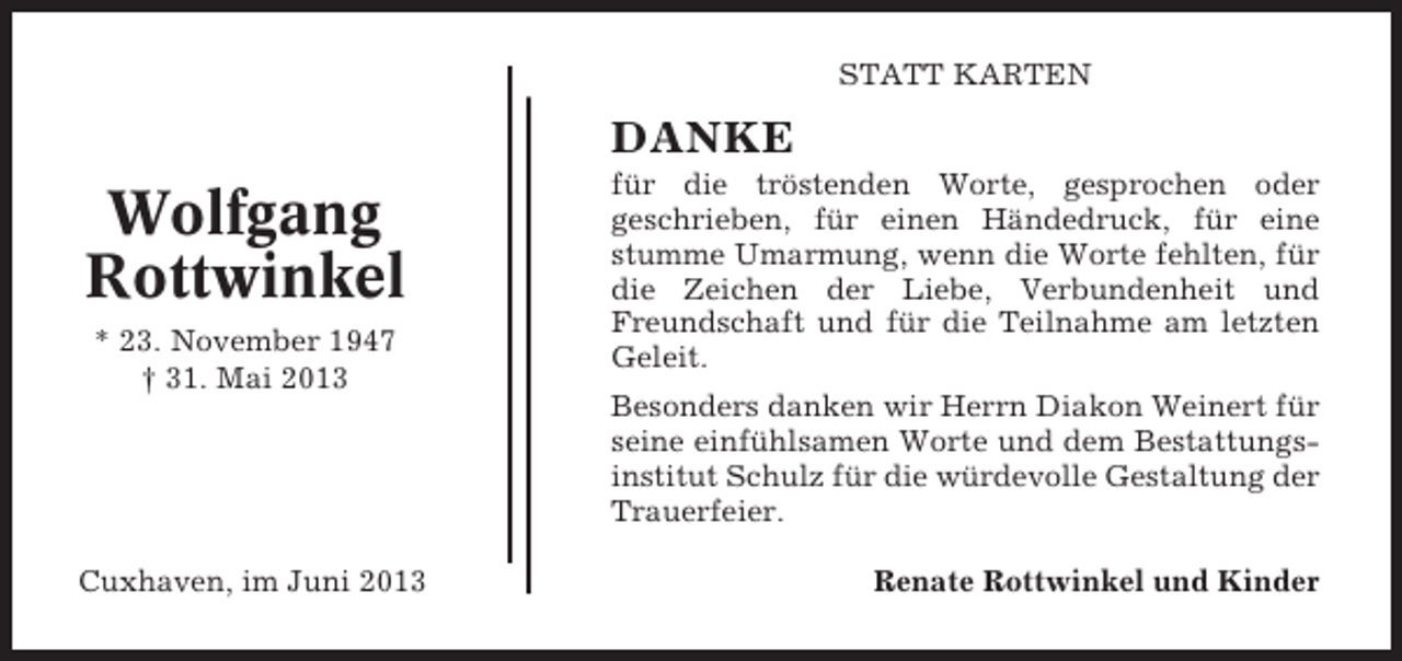 <p>STATT KARTEN</p><p>DANKE</p><p>Wolfgang<br />Rottwinkel<br />* 23. November 1947<br />† 31. Mai 2013</p><p>für die tröstenden Worte, gesprochen oder<br />geschrieben, für einen Händedruck, für eine<br />stumme Umarmung, wenn die Worte fehlten, für<br />die Zeichen der Liebe, Verbundenheit und<br />Freundschaft und für die Teilnahme am letzten<br />Geleit.<br />Besonders danken wir Herrn Diakon Weinert für<br />seine einfühlsamen Worte und dem Bestattungsinstitut Schulz für die würdevolle Gestaltung der<br />Trauerfeier.</p><p>Cuxhaven, im Juni 2013</p><p>Renate Rottwinkel und Kinder</p>