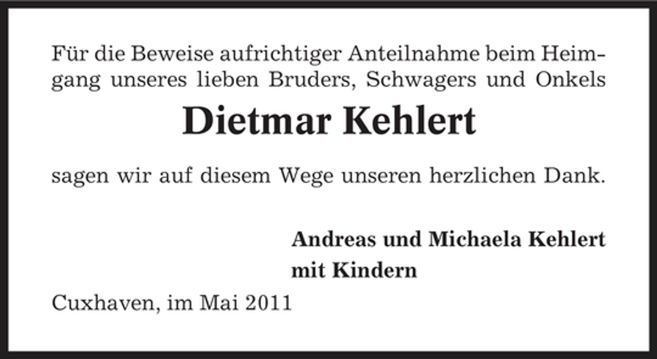 <p>Für die Beweise aufrichtiger Anteilnahme beim Heimgang unseres lieben Bruders, Schwagers und Onkels</p><p>Dietmar Kehlert<br />sagen wir auf diesem Wege unseren herzlichen Dank. Andreas und Michaela Kehlert mit Kindern Cuxhaven, im Mai 2011</p>
