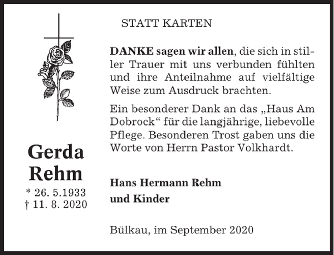 <p>STATT KARTEN<br />DANKE sagen wir allen, die sich in stiller Trauer mit uns verbunden fühlten<br />und ihre Anteilnahme auf vielfältige<br />Weise zum Ausdruck brachten.</p><p>Gerda<br />Rehm<br />* 26. 5.1933<br />† 11. 8. 2020</p><p>Ein besonderer Dank an das „Haus Am<br />Dobrock“ für die langjährige, liebevolle<br />Pflege. Besonderen Trost gaben uns die<br />Worte von Herrn Pastor Volkhardt.<br />Hans Hermann Rehm<br />und Kinder<br />Bülkau, im September 2020</p>