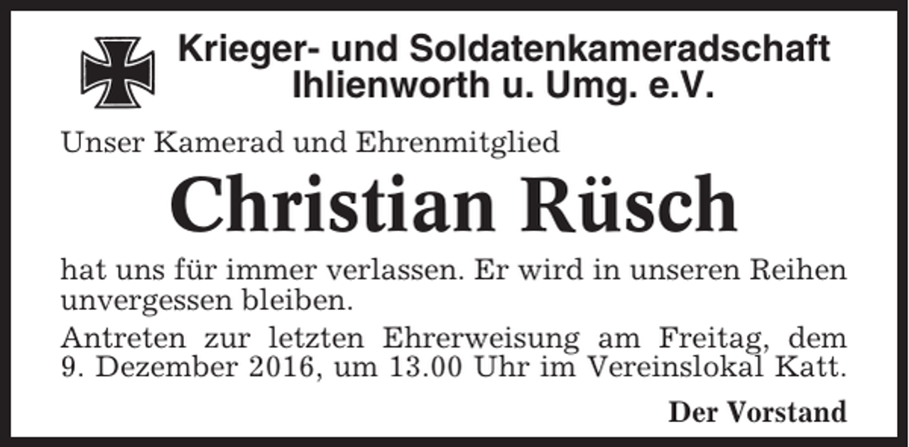 <p>Krieger- und Soldatenkameradschaft<br />Ihlienworth u. Umg. e.V.<br />Unser Kamerad und Ehrenmitglied</p><p>Christian Rüsch<br />hat uns für immer verlassen. Er wird in unseren Reihen<br />unvergessen bleiben.<br />Antreten zur letzten Ehrerweisung am Freitag, dem<br />9. Dezember 2016, um 13.00 Uhr im Vereinslokal Katt.<br />Der Vorstand</p>