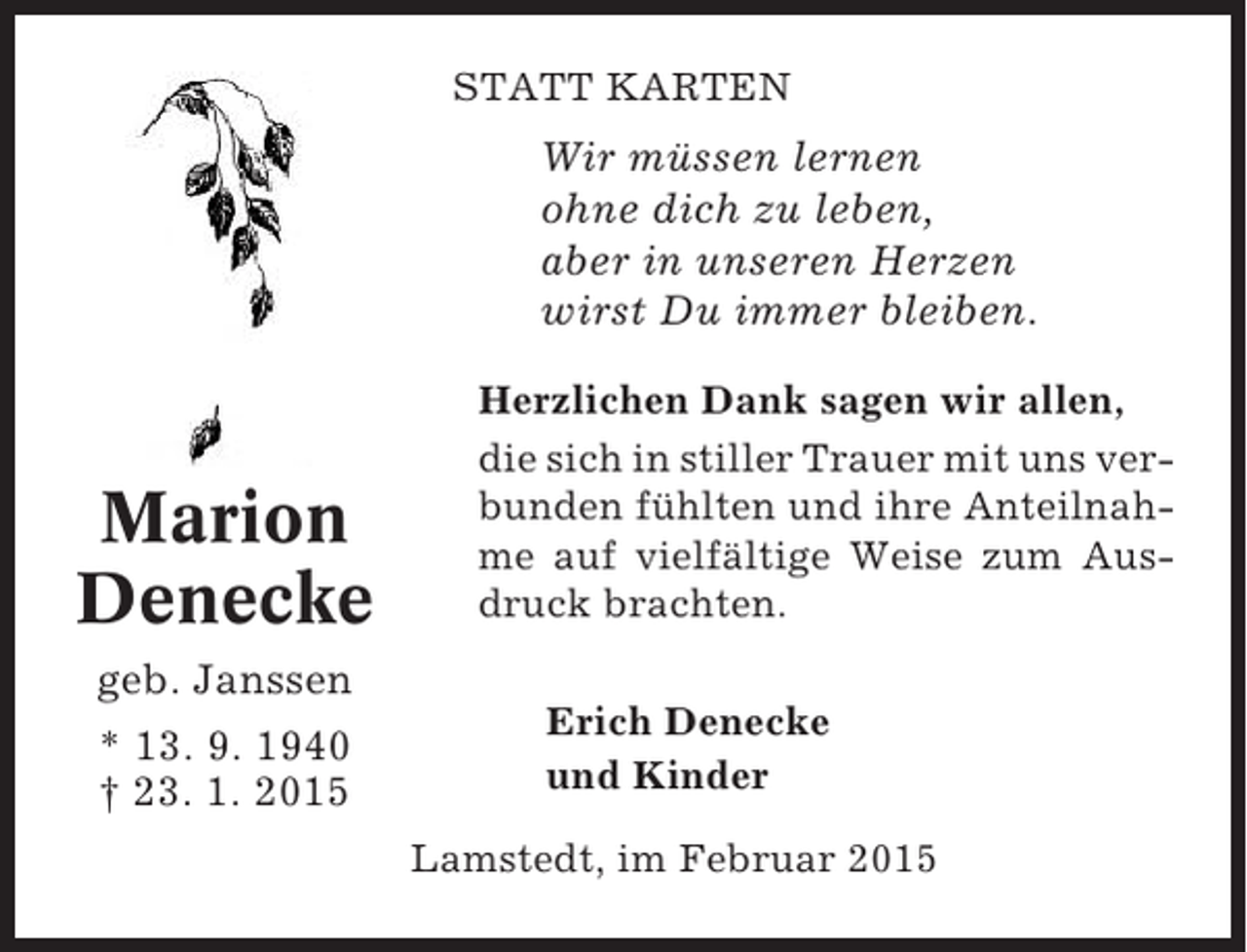 <p>STATT KARTEN</p><p>Wir müssen lernen<br />ohne dich zu leben,<br />aber in unseren Herzen<br />wirst Du immer bleiben.</p><p>Marion<br />Denecke</p><p>Herzlichen Dank sagen wir allen,<br />die sich in stiller Trauer mit uns verbunden fühlten und ihre Anteilnahme auf vielfältige Weise zum Ausdruck brachten.</p><p>geb. Janssen<br />* 13. 9. 1940<br />† 23. 1. 2015</p><p>Erich Denecke<br />und Kinder<br />Lamstedt, im Februar 2015</p>