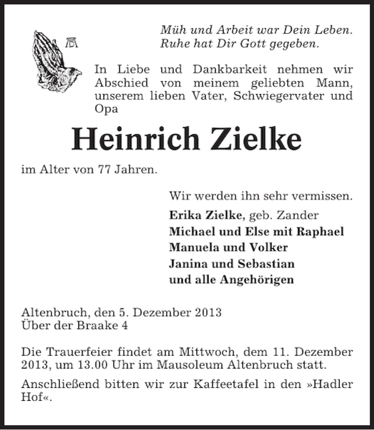 <p>Müh und Arbeit war Dein Leben.<br />Ruhe hat Dir Gott gegeben.<br />In Liebe und Dankbarkeit nehmen wir<br />Abschied von meinem geliebten Mann,<br />unserem lieben Vater, Schwiegervater und<br />Opa</p><p>Heinrich Zielke<br />im Alter von 77 Jahren.<br />Wir werden ihn sehr vermissen.<br />Erika Zielke, geb. Zander<br />Michael und Else mit Raphael<br />Manuela und Volker<br />Janina und Sebastian<br />und alle Angehörigen<br />Altenbruch, den 5. Dezember 2013<br />Über der Braake 4<br />Die Trauerfeier findet am Mittwoch, dem 11. Dezember<br />2013, um 13.00 Uhr im Mausoleum Altenbruch statt.<br />Anschließend bitten wir zur Kaffeetafel in den »Hadler<br />Hof«.</p>