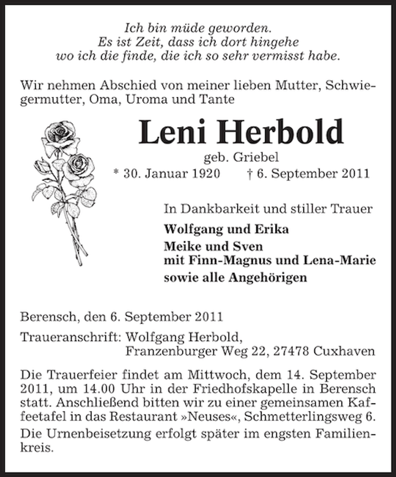 <p>Ich bin müde geworden.<br />Es ist Zeit, dass ich dort hingehe<br />wo ich die finde, die ich so sehr vermisst habe.<br />Wir nehmen Abschied von meiner lieben Mutter, Schwiegermutter, Oma, Uroma und Tante</p><p>Leni Herbold<br />geb. Griebel<br />* 30. Januar 1920<br />† 6. September 2011<br />In Dankbarkeit und stiller Trauer<br />Wolfgang und Erika<br />Meike und Sven<br />mit Finn-Magnus und Lena-Marie<br />sowie alle Angehörigen<br />Berensch, den 6. September 2011<br />Traueranschrift: Wolfgang Herbold,<br />Franzenburger Weg 22, 27478 Cuxhaven<br />Die Trauerfeier findet am Mittwoch, dem 14. September<br />2011, um 14.00 Uhr in der Friedhofskapelle in Berensch<br />statt. Anschließend bitten wir zu einer gemeinsamen Kaffeetafel in das Restaurant »Neuses«, Schmetterlingsweg 6.<br />Die Urnenbeisetzung erfolgt später im engsten Familienkreis.</p>