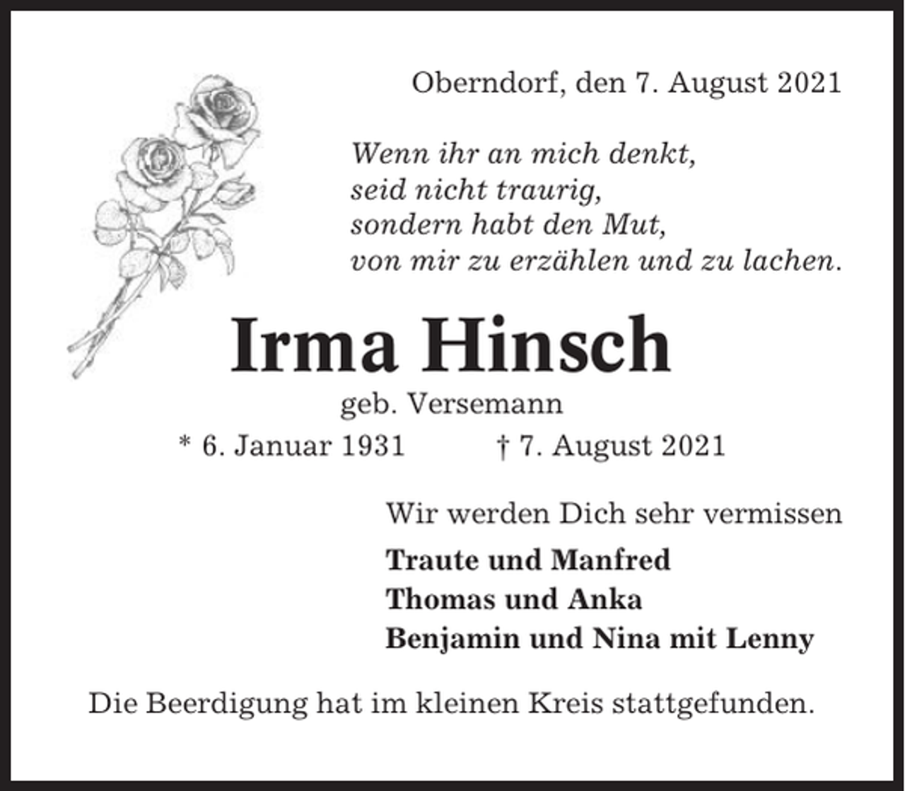 <p>Oberndorf, den 7. August 2021<br />Wenn ihr an mich denkt,<br />seid nicht traurig,<br />sondern habt den Mut,<br />von mir zu erzählen und zu lachen.</p><p>Irma Hinsch<br />geb. Versemann<br />* 6. Januar 1931<br />† 7. August 2021<br />Wir werden Dich sehr vermissen<br />Traute und Manfred<br />Thomas und Anka<br />Benjamin und Nina mit Lenny<br />Die Beerdigung hat im kleinen Kreis stattgefunden.</p>