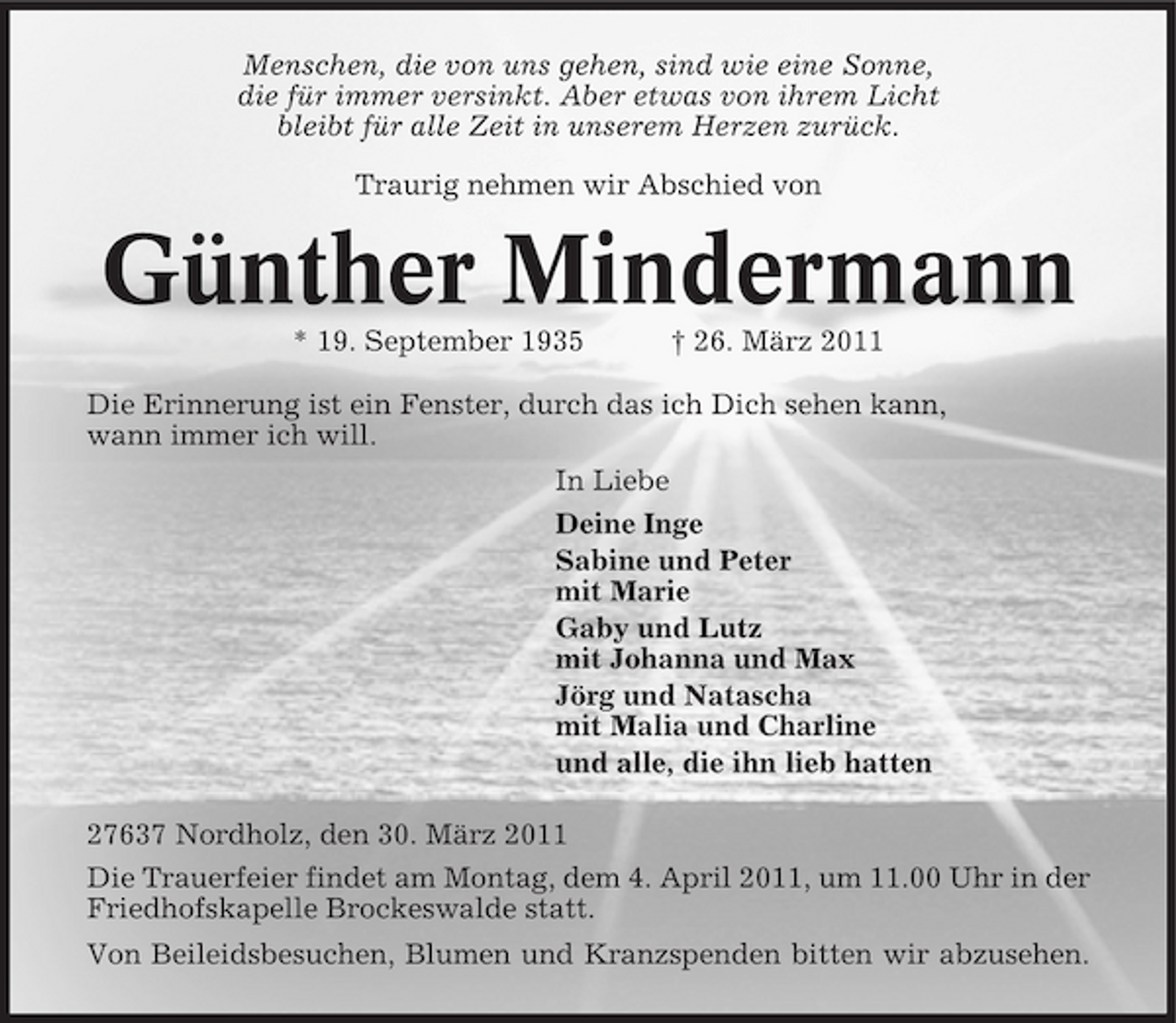 <p>Menschen, die von uns gehen, sind wie eine Sonne, die für immer versinkt. Aber etwas von ihrem Licht bleibt für alle Zeit in unserem Herzen zurück. Traurig nehmen wir Abschied von</p><p>Günther Mindermann<br />* 19. September 1935 † 26. März 2011 Die Erinnerung ist ein Fenster, durch das ich Dich sehen kann, wann immer ich will. In Liebe Deine Inge Sabine und Peter mit Marie Gaby und Lutz mit Johanna und Max Jörg und Natascha mit Malia und Charline und alle, die ihn lieb hatten 27637 Nordholz, den 30. März 2011 Die Trauerfeier findet am Montag, dem 4. April 2011, um 11.00 Uhr in der Friedhofskapelle Brockeswalde statt. Von Beileidsbesuchen, Blumen und Kranzspenden bitten wir abzusehen.</p>