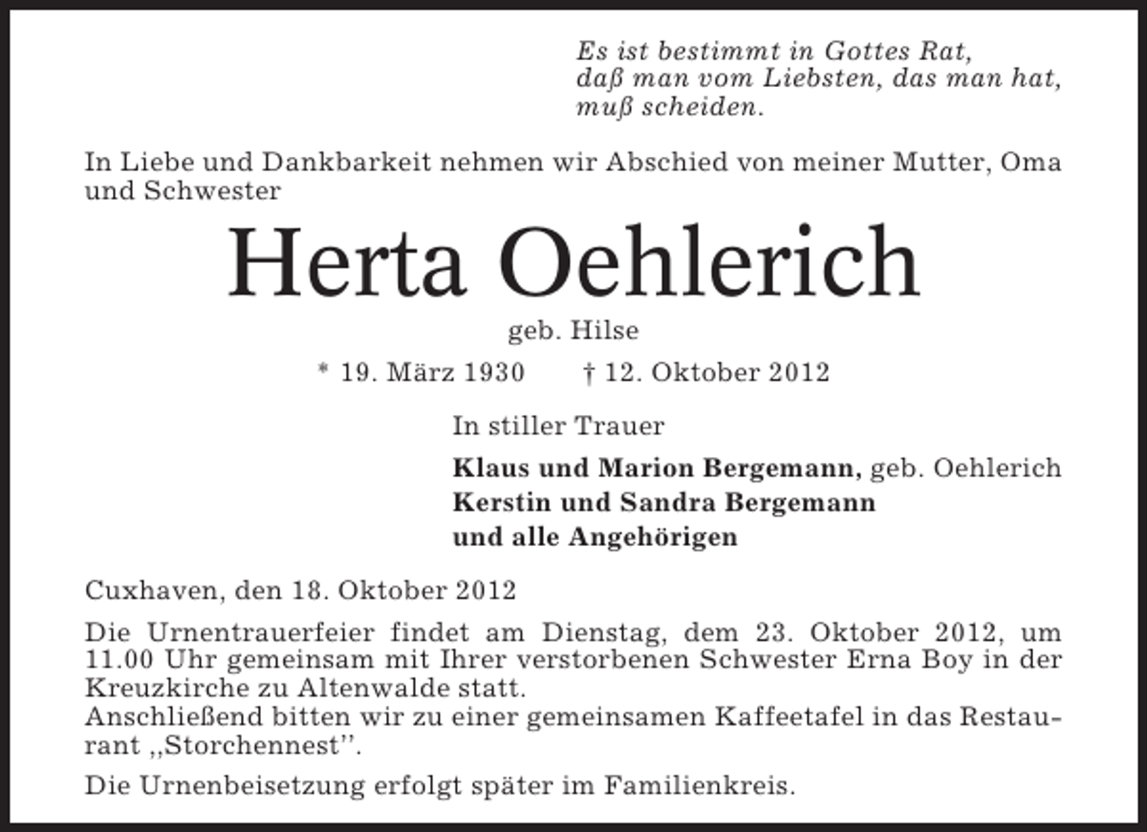 <p>Es ist bestimmt in Gottes Rat,<br />daß man vom Liebsten, das man hat,<br />muß scheiden.<br />In Liebe und Dankbarkeit nehmen wir Abschied von meiner Mutter, Oma<br />und Schwester</p><p>Herta Oehlerich<br />geb. Hilse<br />* 19. März 1930<br />† 12. Oktober 2012<br />In stiller Trauer<br />Klaus und Marion Bergemann, geb. Oehlerich<br />Kerstin und Sandra Bergemann<br />und alle Angehörigen<br />Cuxhaven, den 18. Oktober 2012<br />Die Urnentrauerfeier findet am Dienstag, dem 23. Oktober 2012, um<br />11.00 Uhr gemeinsam mit Ihrer verstorbenen Schwester Erna Boy in der<br />Kreuzkirche zu Altenwalde statt.<br />Anschließend bitten wir zu einer gemeinsamen Kaffeetafel in das Restaurant ,,Storchennest’’.<br />Die Urnenbeisetzung erfolgt später im Familienkreis.</p>