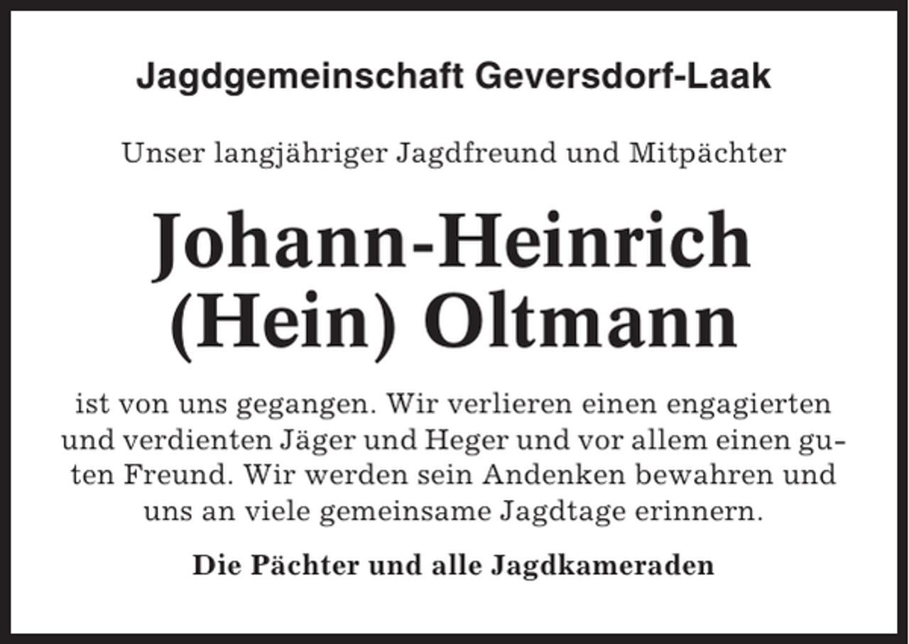 <p>Jagdgemeinschaft Geversdorf-Laak<br />Unser langjähriger Jagdfreund und Mitpächter</p><p>Johann-Heinrich<br />(Hein) Oltmann<br />ist von uns gegangen. Wir verlieren einen engagierten<br />und verdienten Jäger und Heger und vor allem einen guten Freund. Wir werden sein Andenken bewahren und<br />uns an viele gemeinsame Jagdtage erinnern.<br />Die Pächter und alle Jagdkameraden</p>