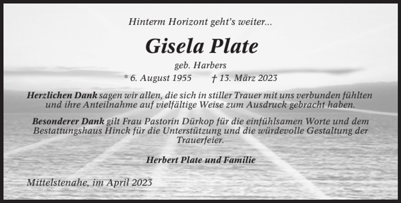 <p>Hinterm Horizont geht’s weiter...</p><p>Gisela Plate<br />geb. Harbers<br />* 6. August 1955<br />† 13. März 2023<br />Herzlichen Dank sagen wir allen, die sich in stiller Trauer mit uns verbunden fühlten<br />und ihre Anteilnahme auf vielfältige Weise zum Ausdruck gebracht haben.<br />Besonderer Dank gilt Frau Pastorin Dürkop für die einfühlsamen Worte und dem<br />Bestattungshaus Hinck für die Unterstützung und die würdevolle Gestaltung der<br />Trauerfeier.<br />Herbert Plate und Familie</p><p>Mittelstenahe, im April 2023</p>