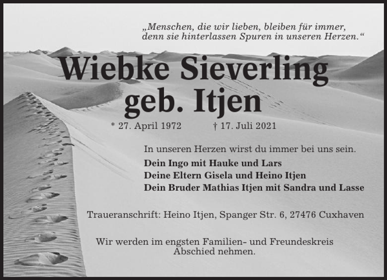 <p>„Menschen, die wir lieben, bleiben für immer,<br />denn sie hinterlassen Spuren in unseren Herzen.“</p><p>Wiebke Sieverling<br />geb. Itjen<br />* 27. April 1972</p><p>† 17. Juli 2021</p><p>In unseren Herzen wirst du immer bei uns sein.<br />Dein Ingo mit Hauke und Lars<br />Deine Eltern Gisela und Heino Itjen<br />Dein Bruder Mathias Itjen mit Sandra und Lasse<br />Traueranschrift: Heino Itjen, Spanger Str. 6, 27476 Cuxhaven<br />Wir werden im engsten Familien- und Freundeskreis<br />Abschied nehmen.</p>