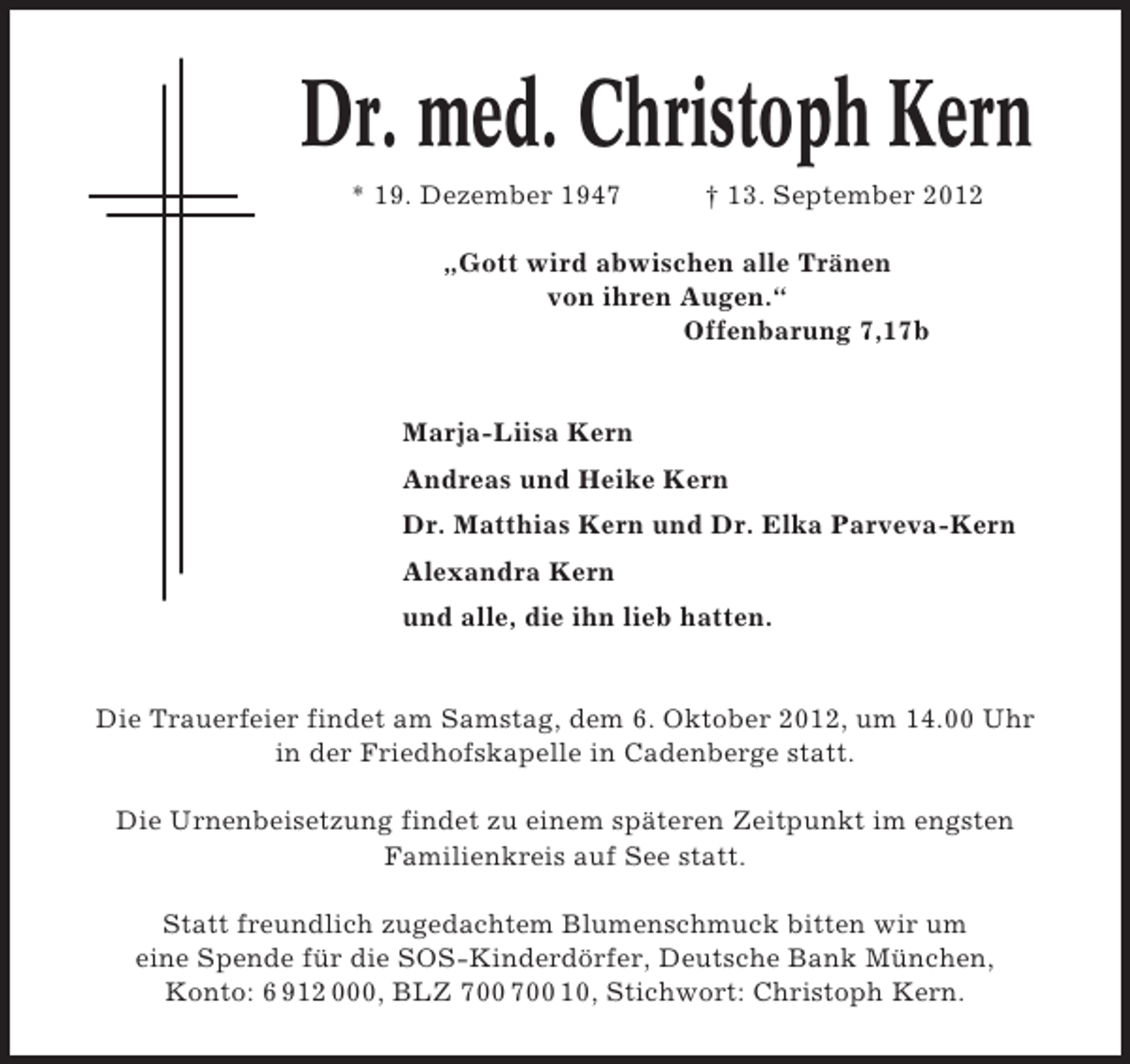 <p>Dr. med. Christoph Kern<br />* 19. Dezember 1947</p><p>† 13. September 2012</p><p>„Gott wird abwischen alle Tränen<br />von ihren Augen.“<br />Offenbarung 7,17b</p><p>Marja-Liisa Kern<br />Andreas und Heike Kern<br />Dr. Matthias Kern und Dr. Elka Parveva-Kern<br />Alexandra Kern<br />und alle, die ihn lieb hatten.</p><p>Die Trauerfeier findet am Samstag, dem 6. Oktober 2012, um 14.00 Uhr<br />in der Friedhofskapelle in Cadenberge statt.<br />Die Urnenbeisetzung findet zu einem späteren Zeitpunkt im engsten<br />Familienkreis auf See statt.<br />Statt freundlich zugedachtem Blumenschmuck bitten wir um<br />eine Spende für die SOS-Kinderdörfer, Deutsche Bank München,<br />Konto: 6 912 000, BLZ 10, Stichwort: Christoph Kern.</p>