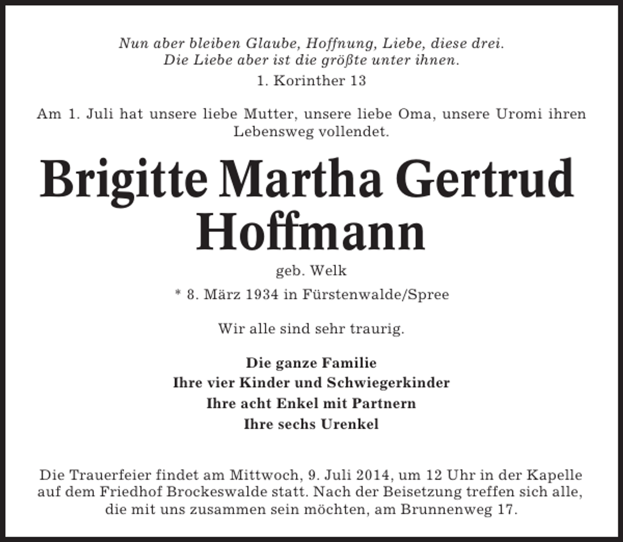 <p>Nun aber bleiben Glaube, Hoffnung, Liebe, diese drei.<br />Die Liebe aber ist die größte unter ihnen.<br />1. Korinther 13<br />Am 1. Juli hat unsere liebe Mutter, unsere liebe Oma, unsere Uromi ihren<br />Lebensweg vollendet.</p><p>Brigitte Martha Gertrud<br />Hoffmann<br />geb. Welk<br />* 8. März 1934 in Fürstenwalde/Spree<br />Wir alle sind sehr traurig.<br />Die ganze Familie<br />Ihre vier Kinder und Schwiegerkinder<br />Ihre acht Enkel mit Partnern<br />Ihre sechs Urenkel<br />Die Trauerfeier findet am Mittwoch, 9. Juli 2014, um 12 Uhr in der Kapelle<br />auf dem Friedhof Brockeswalde statt. Nach der Beisetzung treffen sich alle,<br />die mit uns zusammen sein möchten, am Brunnenweg 17.</p>