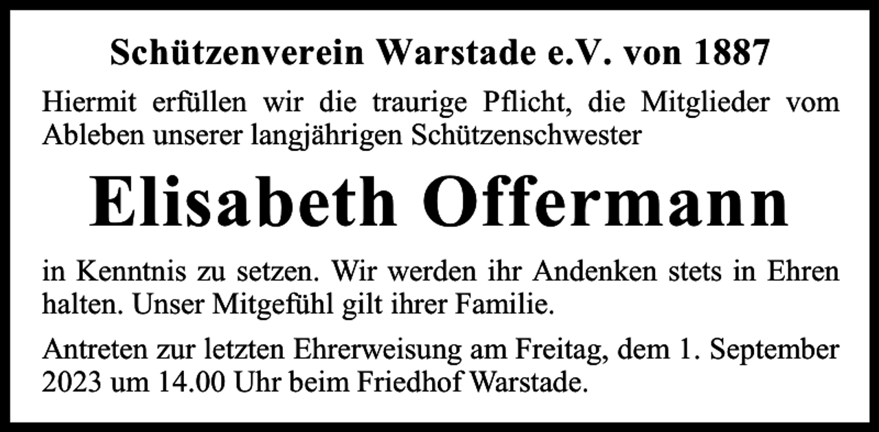 <p>Schützenverein Warstade e.V. von 1887<br />Hiermit erfüllen wir die traurige Pflicht, die Mitglieder vom<br />Ableben unserer langjährigen Schützenschwester</p><p>Elisabeth Offermann</p><p>in Kenntnis zu setzen. Wir werden ihr Andenken stets in Ehren<br />halten. Unser Mitgefühl gilt ihrer Familie.<br />Antreten zur letzten Ehrerweisung am Freitag, dem 1. September<br />2023 um 14.00 Uhr beim Friedhof Warstade.</p>
