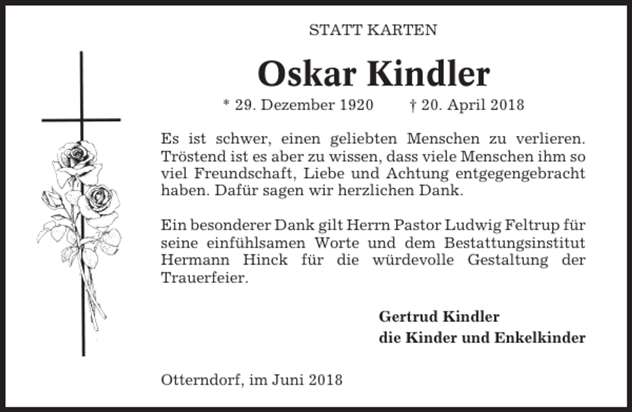 <p>STATT KARTEN</p><p>Oskar Kindler<br />* 29. Dezember 1920</p><p>† 20. April 2018</p><p>Es ist schwer, einen geliebten Menschen zu verlieren.<br />Tröstend ist es aber zu wissen, dass viele Menschen ihm so<br />viel Freundschaft, Liebe und Achtung entgegengebracht<br />haben. Dafür sagen wir herzlichen Dank.<br />Ein besonderer Dank gilt Herrn Pastor Ludwig Feltrup für<br />seine einfühlsamen Worte und dem Bestattungsinstitut<br />Hermann Hinck für die würdevolle Gestaltung der<br />Trauerfeier.<br />Gertrud Kindler<br />die Kinder und Enkelkinder<br />Otterndorf, im Juni 2018</p>